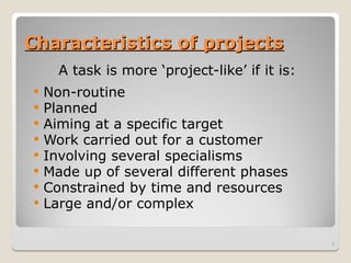 Characteristics of projects
Characteristics of projects
A task is more ‘project-like’ if it is:
 Non-routine
 Planned
 Aiming at a specific target
 Work carried out for a customer
 Involving several specialisms
 Made up of several different phases
 Constrained by time and resources
 Large and/or complex
4
 
