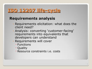 ISO 12207 life-cycle
ISO 12207 life-cycle
Requirements analysis
◦ Requirements elicitation: what does the
client need?
◦ Analysis: converting ‘customer-facing’
requirements into equivalents that
developers can understand
◦ Requirements will cover
 Functions
 Quality
 Resource constraints i.e. costs
8
 