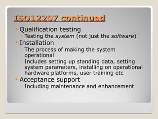 ISO12207 continued
ISO12207 continued
 Qualification testing
◦ Testing the system (not just the software)
 Installation
◦ The process of making the system
operational
◦ Includes setting up standing data, setting
system parameters, installing on operational
hardware platforms, user training etc
 Acceptance support
◦ Including maintenance and enhancement
9
 