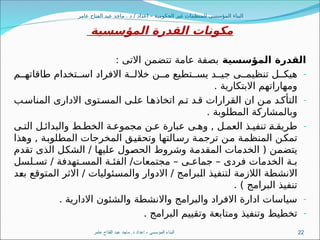 ‫عامر‬ ‫الفتاح‬ ‫عبد‬ ‫ماجد‬ . ‫د‬ / ‫اعداد‬ – ‫الحكومية‬ ‫غير‬ ‫للمنظمات‬ ‫المؤسسى‬ ‫البناء‬
‫المؤسسية‬ ‫القدرة‬ ‫مكونات‬
‫المؤسسية‬ ‫القدرة‬
: ‫االتى‬ ‫تتضمن‬ ‫عامة‬ ‫بصفة‬
-
‫م‬88‫طاقاته‬ ‫تخدام‬88‫اس‬ ‫االفراد‬ ‫ة‬88‫خالل‬ ‫ن‬88‫م‬ ‫تطيع‬88‫يس‬ ‫د‬88‫جي‬ ‫ى‬88‫تنظيم‬ ‫ل‬88‫هيك‬
. ‫االبتكارية‬ ‫ومهاراتهم‬
-
‫ب‬8‫المناس‬ ‫االدارى‬ ‫توى‬8‫المس‬ ‫ى‬8‫عل‬ ‫ا‬8‫اتخاذه‬ ‫م‬8‫ت‬ ‫د‬8‫ق‬ ‫القرارات‬ ‫ان‬ ‫ن‬8‫م‬ ‫د‬8‫التأك‬
. ‫المطلوبة‬ ‫وبالمشاركة‬
-
‫ى‬8‫الت‬ ‫ل‬8‫والبدائ‬ ‫ط‬8‫الخط‬ ‫ة‬8‫مجموع‬ ‫ن‬8‫ع‬ ‫عبارة‬ ‫ى‬8‫وه‬ , ‫ل‬8‫العم‬ ‫ذ‬8‫تنفي‬ 8
‫ة‬8‫طريق‬
‫وهذا‬ , ‫ة‬8
‫ب‬‫المطلو‬ ‫المخرجات‬ ‫ق‬8
‫ي‬‫وتحق‬ ‫التها‬8
‫س‬‫ر‬ ‫ة‬8
‫م‬‫ترج‬ ‫ن‬8
‫م‬ ‫ة‬8
‫م‬‫المنظ‬ ‫ن‬8
‫ك‬‫تم‬
‫تقدم‬ ‫الذى‬ ‫ل‬8
‫ك‬‫الش‬ / ‫ا‬8
‫ه‬‫علي‬ ‫ول‬8
‫ص‬‫الح‬ ‫وشروط‬ ‫ة‬8
‫م‬‫المقد‬ ‫الخدمات‬ ( ‫ن‬8
‫م‬‫يتض‬
‫لسل‬8‫تس‬ / ‫تهدفة‬8‫المس‬ ‫ة‬8‫الفئ‬ /‫مجتمعات‬ – ‫ى‬8‫جماع‬ – ‫فردى‬ ‫الخدمات‬ ‫ة‬8‫ب‬
‫د‬8
‫ع‬‫ب‬ ‫ع‬8
‫ق‬‫المتو‬ ‫االثر‬ / ‫ئوليات‬8
‫س‬‫والم‬ ‫االدوار‬ / ‫برامج‬8
‫ل‬‫ا‬ ‫ذ‬8
‫ي‬‫لتنف‬ ‫ة‬8
‫م‬‫الالز‬ ‫ة‬8
‫ط‬‫االنش‬
. ) ‫البرامج‬ ‫تنفيذ‬
-
. ‫االدارية‬ ‫والشئون‬ ‫واالنشطة‬ ‫والبرامج‬ ‫االفراد‬ ‫ادارة‬ ‫سياسات‬
-
. ‫البرامج‬ ‫وتقييم‬ ‫ومتابعة‬ ‫وتنفيذ‬ ‫تخطيط‬
‫عامر‬ ‫الفتاح‬ ‫عبد‬ ‫ماجد‬ .‫د‬ ‫اعداد‬ - ‫المؤسسى‬ ‫البناء‬ 22
 