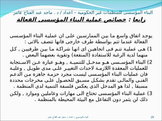 ‫امر‬8
‫ع‬ ‫الفتاح‬ ‫عبد‬ ‫ماجد‬ . ‫د‬ / ‫اعداد‬ – ‫الحكومية‬ ‫غير‬ ‫للمنظمات‬ ‫المؤسسى‬ ‫البناء‬
‫رابعا‬
:
‫الفعالة‬ ‫المؤسسى‬ ‫البناء‬ ‫عملية‬ ‫خصائص‬
‫سى‬8‫المؤس‬ ‫البناء‬ ‫ة‬8‫عملي‬ ‫ان‬ ‫ى‬8‫عل‬ ‫ين‬8‫الممارس‬ ‫ن‬8‫بي‬ ‫ا‬8‫م‬ ‫ع‬8‫واس‬ ‫اتفاق‬ ‫د‬8‫يوج‬
: ‫باالتى‬ ‫تتصف‬ ‫فانها‬ ‫خارجى‬ ‫طرف‬ ‫بواسطة‬ ‫تتم‬ ‫عندما‬ ‫الفعالة‬
1
‫ل‬8‫ك‬ , ‫ن‬8‫طرفيي‬ ‫ن‬8‫بي‬ ‫ا‬8‫م‬ ‫ة‬8‫شراك‬ ‫ا‬8‫انه‬ ‫اى‬ ‫ن‬8‫اتجاهي‬ ‫ى‬8‫ف‬ ‫م‬8‫تت‬ ‫ة‬8‫عملي‬ ‫ى‬8‫ه‬ )
. ‫البعض‬ ‫بعضهما‬ ‫وتقوية‬ )‫(المنفعة‬ ‫لالستفادة‬ ‫الرغبة‬ ‫لدية‬ ‫منهما‬
2
‫تجابة‬8
8‫االس‬ ‫ن‬8
8‫ع‬ ‫عبارة‬ ‫و‬8
8‫وه‬ , ‫ة‬8
8‫للتنمي‬ ‫ل‬8
8‫مدخ‬ ‫و‬8
8‫ه‬ ‫سى‬8
8‫المؤس‬ ‫البناء‬ )
‫ة‬8‫وعلي‬ , ‫ل‬8‫طوي‬ ‫مدى‬ ‫ى‬8‫عل‬ ‫ر‬8‫التغيي‬ ‫الحداث‬ ‫ة‬8‫الالزم‬ ‫المعقدة‬ ‫للعمليات‬
‫م‬8‫الدع‬ ‫ن‬8‫م‬ ‫جاهزة‬ ‫ة‬8‫حزم‬ ‫مجرد‬ ‫ت‬8‫ليس‬ ‫سى‬8‫المؤس‬ ‫البناء‬ ‫عمليات‬ ‫فان‬
‫محددة‬ ‫مخرجات‬ ‫ى‬8‫عل‬ ‫ول‬8‫للحص‬ ‫بق‬8‫مس‬ ‫ل‬8‫بشك‬ ‫تقدم‬ ‫ى‬8‫والمال‬ ‫ى‬8‫الفن‬
. ‫المنظمة‬ ‫لدى‬ ‫التنمية‬ ‫فلسفة‬ ‫يعكس‬ ‫الذى‬ ‫المدخل‬ ‫هو‬ ‫لذا‬ , ‫مسبقا‬
3
‫ن‬8‫ولك‬ , ‫وموارد‬ ‫ن‬8‫وعاملي‬ ‫مهارات‬ ‫ى‬8‫ال‬ ‫تحتاج‬ ‫سى‬8‫المؤس‬ ‫البناء‬ ‫ة‬8‫عملي‬ )
. ‫بالمنظمة‬ ‫المحيطة‬ ‫البيئة‬ ‫مع‬ ‫التفاعل‬ ‫دون‬ ‫يثمر‬ ‫لن‬ ‫ذلك‬
‫عامر‬ ‫الفتاح‬ ‫عبد‬ ‫ماجد‬ .‫د‬ ‫اعداد‬ - ‫المؤسسى‬ ‫البناء‬ 29
 