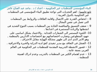 ‫عامر‬ ‫الفتاح‬ ‫عبد‬ ‫ماجد‬ . ‫د‬ / ‫اعداد‬ – ‫الحكومية‬ ‫غير‬ ‫للمنظمات‬ ‫المؤسسى‬ ‫البناء‬
‫خامسا‬ ‫تابع‬
‫المنظمات‬ ‫فى‬ ‫المؤسسى‬ ‫البناء‬ ‫تطبيق‬ ‫تواجة‬ ‫التى‬ ‫التحديات‬ ‫اهم‬ :
: ‫العربية‬ ‫بالدول‬ ‫الحكومية‬ ‫غير‬
8
‫المنظمات‬ ‫بين‬ ‫والروابط‬ ‫العالقات‬ ‫واقامة‬ ‫االتصال‬ ‫على‬ ‫القدرة‬ ‫انخفاض‬ –
. ‫المجال‬ ‫نفس‬ ‫فى‬ ‫تعمل‬ ‫التى‬
9
‫فى‬ ‫الشديد‬ ‫التنوع‬ ‫بسبب‬ ‫المنظمات‬ ‫بين‬ ‫الجادة‬ ‫والمنافسة‬ ‫التنسيق‬ ‫ضعف‬ –
. ‫اعدادها‬ ‫فى‬ ‫المستمرة‬ ‫والزيادة‬ ‫انشطتها‬
10
‫على‬ ‫اساسى‬ ‫بشكل‬ ‫واالعتماد‬ , ‫الجذابة‬ ‫الشعارات‬ ‫الى‬ ‫المستمر‬ ‫اللجوء‬ -
, ‫بالمنظمة‬ ‫االداريين‬ ‫اختصاصات‬ ‫مع‬ ‫اختصاصاتهم‬ ‫وتضارب‬ ‫المتطوعين‬ ‫جهود‬
. ‫االحتراف‬ ‫مقابل‬ ‫الهواية‬ ‫مشكلة‬ ‫ظهور‬ ‫الى‬ ‫ادى‬ ‫الذى‬ ‫االمر‬ ‫وهو‬
11
. ‫واالحترافية‬ ‫والخبرة‬ ‫الدراية‬ ‫لدية‬ ‫كفؤ‬ ‫تنفيذى‬ ‫مدير‬ ‫مع‬ ‫التعاقد‬ ‫فى‬ ‫الفشل‬ -
12
‫العالم‬ ‫فى‬ ‫الحكومية‬ ‫غير‬ ‫للمنظمات‬ ‫المقدمة‬ ‫التدريبية‬ ‫االنشطة‬ ‫قصور‬ –
. ‫عامة‬ ‫بصفة‬ ‫العربى‬
13
‫اهميتة‬ ‫ادراك‬ ‫وعدم‬ ‫بالتدريب‬ ‫المنظمات‬ ‫من‬ ‫الكثير‬ ‫اهتمام‬ ‫عدم‬ –
. ‫للمنظمة‬
‫عامر‬ ‫الفتاح‬ ‫عبد‬ ‫ماجد‬ .‫د‬ ‫اعداد‬ - ‫المؤسسى‬ ‫البناء‬ 34
 