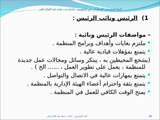 ‫عامر‬ ‫الفتاح‬ ‫عبد‬ ‫ماجد‬ . ‫د‬ / ‫اعداد‬ – ‫الحكومية‬ ‫غير‬ ‫للمنظمات‬ ‫المؤسسى‬ ‫البناء‬
1
)
‫الرئيس‬ ‫ونائب‬ ‫الرئيس‬
:
‫ونائبة‬ ‫الرئيس‬ ‫مواصفات‬ -
:

. ‫المنظمة‬ ‫وبرامج‬ ‫وأهداف‬ ‫بغايات‬ ‫ملتزم‬

. ‫عالية‬ ‫قيادية‬ ‫بمؤهالت‬ ‫يتمتع‬
‫جديدة‬ ‫عمل‬ ‫ومجاالت‬ ‫وسائل‬ ‫يبتكر‬ ، ‫به‬ ‫المحيطين‬ ‫(يشجع‬
. ) ‫الخ‬ ...... ، ‫العمل‬ ‫تطوير‬ ‫على‬ ‫يعمل‬ ، ‫للمنظمة‬

. ‫والتواصل‬ ‫االتصال‬ ‫في‬ ‫عالية‬ ‫بمهارات‬ ‫يتمتع‬

. ‫بالمنظمة‬ ‫اإلدارية‬ ‫الهيئة‬ ‫أعضاء‬ ‫واحترام‬ ‫بثقة‬ ‫يتمتع‬

. ‫المنظمة‬ ‫في‬ ‫للعمل‬ ‫الكافي‬ ‫الوقت‬ ‫يمنح‬
‫عامر‬ ‫الفتاح‬ ‫عبد‬ ‫ماجد‬ .‫د‬ ‫اعداد‬ - ‫المؤسسى‬ ‫البناء‬ 45
 