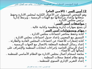 ‫عامر‬ ‫الفتاح‬ ‫عبد‬ ‫ماجد‬ . ‫د‬ / ‫اعداد‬ – ‫الحكومية‬ ‫غير‬ ‫للمنظمات‬ ‫المؤسسى‬ ‫البناء‬
2
‫السر‬ ‫أمين‬ )
)‫العام‬ ‫(االمين‬ :
‫وحفظ‬ ‫االدارة‬ ‫لمجلس‬ ‫الكتابية‬ ‫األعمال‬ ‫عن‬ ‫المسؤول‬ ‫الشخص‬ ‫وهو‬
ً‫إداريا‬ ‫ويرتبط‬ ، ‫الرسمية‬ ‫الهيئات‬ ‫مع‬ ‫مراسالتها‬ ‫وإعداد‬ ‫سجالتها‬
‫االدارة‬ ‫جلس‬8
‫م‬ ‫برئيس‬
.
‫السر‬ ‫أمين‬ ‫مواصفات‬ -
:
. ‫عالية‬ ‫وكتابية‬ ‫وتنظيمية‬ ‫إدارية‬ ‫بمهارات‬ ‫يتمتع‬ ‫أن‬
‫السر‬ ‫أمين‬ ‫ومسؤوليات‬ ‫مهام‬ -
:

. ‫االدارة‬ ‫مجلس‬ ‫اجتماعات‬ ‫حاضر‬8
‫م‬ ‫وحفظ‬ ‫كتابة‬

. ‫االدارة‬ ‫مجلس‬ ‫اجتماعات‬ ‫جدول‬ ‫بإعداد‬ ‫المعنيين‬ ‫مع‬ ‫التنسيق‬

. ‫والطارئة‬ ‫العادية‬ ‫المجلس‬ ‫اجتماعات‬ ‫عن‬ ‫لألعضاء‬ ‫إشعارات‬ ‫كتابة‬

. ‫الرسمية‬ ‫الجهات‬ ‫مع‬ ‫باالتصال‬ ‫المتعلقة‬ ‫المنظمة‬ ‫رسائل‬ ‫إعداد‬

‫على‬ ‫واإلشراف‬ ‫المنظمة‬ ‫انتخابات‬ ‫بإجراءات‬ ‫الخاصة‬ ‫الرسائل‬ ‫إعداد‬
. ‫األعضاء‬ ‫إلى‬ ‫إيصالها‬

. ‫للمنظمة‬ ‫األساسي‬ ‫النظام‬ ‫ع‬8
‫م‬ ‫االدارة‬ ‫مجلس‬ ‫أعمال‬ ‫انسجام‬ ‫متابعة‬

. ‫المنظمة‬ ‫سجالت‬ ‫لحفظ‬ ‫نظام‬ ‫وضع‬

. ‫للمنظمة‬ ‫السنوي‬ ‫اإلداري‬ ‫التقرير‬ ‫إعداد‬
‫عامر‬ ‫الفتاح‬ ‫عبد‬ ‫ماجد‬ .‫د‬ ‫اعداد‬ - ‫المؤسسى‬ ‫البناء‬ 47
 