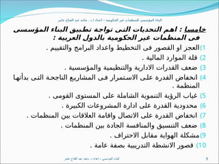 ‫عامر‬ ‫الفتاح‬ ‫عبد‬ ‫ماجد‬ . ‫د‬ / ‫اعداد‬ – ‫الحكومية‬ ‫غير‬ ‫للمنظمات‬ ‫المؤسسى‬ ‫البناء‬
‫ا‬3
‫س‬‫خام‬
‫سى‬3
‫س‬‫المؤ‬ ‫البناء‬ ‫بيق‬3
‫ط‬‫ت‬ ‫ة‬3
‫ج‬‫توا‬ ‫ى‬3
‫ت‬‫ال‬ ‫التحديات‬ ‫م‬3
‫ه‬‫ا‬ :
: ‫العربية‬ ‫بالدول‬ ‫الحكومية‬ ‫غير‬ ‫المنظمات‬ ‫فى‬
)1
. ‫والتقييم‬ ‫البرامج‬ ‫واعداد‬ ‫التخطيط‬ ‫فى‬ ‫القصور‬ ‫او‬ ‫العجز‬
)2
. ‫المالية‬ ‫الموارد‬ ‫قلة‬
)3
. ‫والمؤسسية‬ ‫والتنظيمية‬ ‫االدارية‬ ‫القدرات‬ ‫ضعف‬
)4
‫ا‬8‫بدأته‬ ‫ى‬8‫الت‬ ‫ة‬8‫الناجح‬ ‫ع‬8‫المشاري‬ ‫ى‬8‫ف‬ ‫تمرار‬8‫االس‬ ‫ى‬8‫عل‬ ‫القدرة‬ ‫انخفاض‬
. ‫المنظمة‬
)5
. ‫القومى‬ ‫المستوى‬ ‫على‬ ‫الشاملة‬ ‫التنموية‬ ‫الرؤية‬ ‫غياب‬
)6
. ‫الكبيرة‬ ‫المشروعات‬ ‫ادارة‬ ‫على‬ ‫القدرة‬ ‫محدودية‬
)7
. ‫المنظمات‬ ‫بين‬ ‫العالقات‬ ‫واقامة‬ ‫االتصال‬ ‫على‬ ‫القدرة‬ ‫انخفاض‬
)8
. ‫المنظمات‬ ‫بين‬ ‫الجادة‬ ‫والمنافسة‬ ‫التنسيق‬ ‫ضعف‬
)9
. ‫االحتراف‬ ‫مقابل‬ ‫الهواية‬ ‫مشكلة‬
)10
. ‫عامة‬ ‫بصفة‬ ‫التدريبية‬ ‫االنشطة‬ ‫قصور‬
‫عامر‬ ‫الفتاح‬ ‫عبد‬ ‫ماجد‬ .‫د‬ ‫اعداد‬ - ‫المؤسسى‬ ‫البناء‬ 5
 