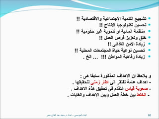 ‫عامر‬ ‫الفتاح‬ ‫عبد‬ ‫ماجد‬ .‫د‬ ‫اعداد‬ - ‫المؤسسى‬ ‫البناء‬ 60

!! ‫واالقتصادية‬ ‫االجتماعية‬ ‫التنمية‬ ‫تشجيع‬

!! ‫االنتاج‬ ‫تكنولوجيا‬ ‫تحسين‬

!! ‫حكومية‬ ‫غير‬ ‫تنموية‬ ‫او‬ ‫انمائية‬ ‫منظمة‬

!! ‫العمل‬ ‫فرص‬ ‫وتعزيز‬ ‫خلق‬

!! ‫الغذائى‬ ‫االمن‬ ‫زيادة‬

!! ‫المحلية‬ ‫المجتمعات‬ ‫حياة‬ ‫نوعية‬ ‫تحسين‬

. ‫الخ‬ … !!! ‫المواطن‬ ‫رفاهية‬ ‫زيادة‬
: ‫هى‬ ‫سابقا‬ ‫المذكورة‬ ‫االهداف‬ ‫ان‬ ‫يالحظ‬ ‫و‬
‫الى‬ ‫تفتقر‬ ‫عامة‬ ‫اهداف‬ -
‫زمنى‬ ‫اطار‬
. ‫لتحقيقها‬
-
‫قياس‬ ‫صعوبة‬
. ‫االهداف‬ ‫هذة‬ ‫تحقيق‬ ‫فى‬ ‫التقدم‬
-
‫الخلط‬
. ‫والغايات‬ ‫االهداف‬ ‫وبين‬ ‫العمل‬ ‫خطة‬ ‫بين‬
 