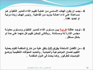 ‫عامر‬ ‫الفتاح‬ ‫عبد‬ ‫ماجد‬ .‫د‬ ‫اعداد‬ - ‫المؤسسى‬ ‫البناء‬ 65
4
‫و‬ ‫ه‬ ‫التنفيذى‬ ‫ر‬ ‫للمدي‬ ‫األداء‬ ‫م‬ ‫تقيي‬ ‫ة‬ ‫عملي‬ ‫ن‬ ‫م‬ ‫اسى‬ ‫األس‬ ‫الهدف‬ ‫يكون‬ ‫ان‬ ‫ب‬ ‫يج‬ -
‫ة‬‫مرتب‬ ‫زيادة‬ ‫الهدف‬ ‫س‬‫ولي‬ , ‫ة‬‫الفاعلي‬ ‫ن‬‫م‬ ‫د‬‫بمزي‬ ‫ة‬‫اعمال‬ ‫أداء‬ ‫ى‬‫عل‬ ‫اعدتة‬‫مس‬
. ‫عقدة‬ ‫تجديد‬ ‫او‬
5
‫ة‬ ‫عالق‬ ‫د‬ ‫توج‬ -
‫ة‬ ‫طردي‬
‫ة‬ ‫معاون‬ ‫توى‬ ‫ومس‬ ‫التنفيذى‬ ‫ر‬ ‫للمدي‬ ‫األداء‬ ‫توى‬ ‫مس‬ ‫ن‬ ‫بي‬
‫او‬ ‫حدة‬ ‫على‬ ‫منهما‬ ‫كل‬ ‫تقييم‬ ‫اليمكن‬ ‫وبالتالى‬ , ‫اندتة‬‫ومس‬ ‫لة‬ ‫األدارة‬ ‫مجلس‬
. ‫مستقل‬ ‫بشكل‬
6
‫االستعانة‬ ‫األفضل‬ ‫من‬ -
‫ثالث‬ ‫بطرف‬
‫بعملية‬ ‫للقيام‬ ‫المنظمة‬ ‫خارج‬ ‫من‬ ‫علية‬ ‫يتفق‬
‫ووضع‬ ‫التنظيمية‬ ‫المعوقات‬ ‫ولتحديد‬ , ‫والحيادية‬ ‫الموضوعية‬ ‫لضمان‬ ‫التقييم‬
. ‫المتقدمة‬ ‫الدول‬ ‫فى‬ ‫يحدث‬ ‫وكما‬ , ‫للطرفين‬ ‫التوصيات‬
 