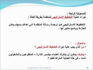 ‫عامر‬ ‫الفتاح‬ ‫عبد‬ ‫ماجد‬ .‫د‬ ‫اعداد‬ - ‫المؤسسى‬ ‫البناء‬ 66
‫الرابعة‬ ‫المسئولية‬
:
‫عملية‬ ‫اجراء‬
‫االستراتيجى‬ ‫التخطيط‬
: ‫فعالة‬ ‫بطريقة‬ ‫للمنظمة‬
‫ن‬ ‫يمك‬ ‫ومهام‬ ‫اهداف‬ ‫ى‬ ‫ال‬ ‫ة‬ ‫المنظم‬ ‫الة‬ ‫رس‬ ‫ة‬ ‫ترجم‬ ‫و‬ ‫ه‬ ‫تراتيجى‬ ‫االس‬ ‫ط‬ ‫التخطي‬
. ‫لها‬ ‫معايير‬ ‫ووضع‬ ‫انجازها‬
: ‫والسؤال‬
•
‫من‬
‫اجراء‬ ‫علية‬ ‫يجب‬ ‫الذى‬
‫االستراتيجى‬ ‫التخطيط‬
‫؟‬
•
‫و‬
‫ف‬ ‫كي‬
‫والمشغولون‬ ‫المتطوعون‬ – ‫االدارة‬ ‫س‬ ‫مجل‬ ‫اعضاء‬ ‫يشترك‬ ‫ان‬ ‫ن‬ ‫يمك‬
‫؟‬ ‫فعليا‬ ‫اشتراكا‬ ‫العملية‬ ‫هذة‬ ‫فى‬ – ‫دائما‬
 