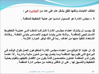 ‫عامر‬ ‫الفتاح‬ ‫عبد‬ ‫ماجد‬ .‫د‬ ‫اعداد‬ - ‫المؤسسى‬ ‫البناء‬ 67
‫من‬ ‫عدد‬ ‫على‬ ‫عام‬ ‫بشكل‬ ‫تتفق‬ ‫ولكنها‬ ‫االجابات‬ ‫تختلف‬
‫ا‬
‫لمبادىء‬
: ‫هى‬
1
. ‫للمنظمة‬ ‫التخطيط‬ ‫عملية‬ ‫عن‬ ‫اساسيا‬ ‫المسئول‬ ‫هو‬ ‫االدارة‬ ‫مجلس‬ –
2
‫ط‬ ‫التخطي‬ ‫ة‬ ‫عملي‬ ‫ى‬ ‫ف‬ ‫ا‬ ‫نشط‬ ‫ا‬ ‫اشتراك‬ ‫االدارة‬ ‫س‬ ‫مجل‬ ‫اعضاء‬ ‫يشترك‬ ‫ان‬ ‫ب‬ ‫يج‬ -
‫ك‬ ‫وكذل‬ , ‫ة‬ ‫الخط‬ ‫ى‬ ‫بتبن‬ ‫اس‬ ‫االحس‬ ‫م‬ ‫لديه‬ ‫د‬ ‫يتول‬ ‫ى‬ ‫حت‬ ‫ك‬ ‫وذل‬ , ‫ة‬ ‫للمنظم‬ ‫تراتيجى‬ ‫االس‬
. ‫الالزمة‬ ‫الموارد‬ ‫توفير‬ ‫ذلك‬ ‫فى‬ ‫بما‬ , ‫اهداف‬ ‫من‬ ‫مابها‬ ‫لتنفيذ‬ ‫االستعداد‬
3
‫ى‬ ‫ف‬ ‫ت‬ ‫الوق‬ ‫طوال‬ ‫ل‬ ‫العم‬ ‫المتطوعون‬ ‫االدارة‬ ‫س‬ ‫مجل‬ ‫اعضاء‬ ‫ن‬ ‫م‬ ‫ع‬ ‫نتوق‬ ‫اال‬ ‫ا‬ ‫علين‬ ‫ان‬ -
‫ا‬‫عندم‬ ‫لذا‬ , ‫ة‬‫واداري‬ ‫ة‬‫مالي‬ ‫شئون‬ ‫ن‬‫م‬ ‫ا‬‫به‬ ‫ل‬‫يتص‬ ‫ا‬‫وم‬ ‫ة‬‫المنظم‬ ‫ا‬‫به‬ ‫تقوم‬ ‫ى‬‫الت‬ ‫برامج‬‫ال‬
‫بعملية‬ ‫بالقيام‬ ‫تكليفهم‬ ‫االفضل‬ ‫من‬ ‫يكون‬ ‫فانة‬ ‫متخصصون‬ ‫عاملون‬ ‫المنظمة‬ ‫لدى‬ ‫يكون‬
. ‫المنظمة‬ ‫ادارة‬ ‫مجلس‬ ‫من‬ ‫وتعتمد‬ ‫تناقش‬ ‫ان‬ ‫على‬ , ‫لها‬ ‫والتنسيق‬ ‫التخطيط‬
 