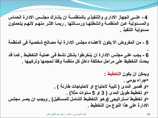 ‫عامر‬ ‫الفتاح‬ ‫عبد‬ ‫ماجد‬ .‫د‬ ‫اعداد‬ - ‫المؤسسى‬ ‫البناء‬ 68
4
‫الحماس‬ ‫االدارة‬ ‫س‬ ‫مجل‬ ‫يشارك‬ ‫ان‬ ‫ة‬ ‫بالمنظم‬ ‫والتنفيذى‬ ‫االدارى‬ ‫الجهاز‬ ‫ى‬ ‫عل‬ -
‫يتحملون‬ ‫م‬ ‫النه‬ ‫م‬ ‫منه‬ ‫ر‬ ‫اكث‬ ‫ا‬ ‫ربم‬ , ‫التها‬ ‫ورس‬ ‫ا‬ ‫وانشطته‬ ‫ة‬ ‫المنظم‬ ‫ن‬ ‫ع‬ ‫ئولية‬ ‫والمس‬
. ‫التنفيذ‬ ‫مسئولية‬
5
‫المنظمة‬ ‫فى‬ ‫شخصية‬ ‫مصالح‬ ‫اية‬ ‫االدارة‬ ‫مجلس‬ ‫ألعضاء‬ ‫يكون‬ ‫اال‬ ‫المفروض‬ ‫من‬ -
.
6
‫قد‬ ‫كما‬ , ‫التخطيط‬ ‫عملية‬ ‫فى‬ ‫نشط‬ ‫بشكل‬ ‫ينخرطوا‬ ‫ان‬ ‫االدارة‬ ‫س‬‫مجل‬ ‫على‬ ‫يجب‬ -
. ‫وتركيبها‬ ‫لحجمها‬ ‫وفقا‬ ‫منظمة‬ ‫كل‬ ‫داخل‬ ‫مختلفة‬ ‫مراحل‬ ‫على‬ ‫التخطيط‬ ‫يحدث‬
‫ا‬ ‫يكون‬ ‫ان‬ ‫ويمكن‬
‫لتخطيط‬
:
•
. ‫يومي‬ ‫اجراء‬
•
. ) ‫طارئة‬ ‫الحتياجات‬ ‫او‬ ‫الحتياج‬ ‫تلبية‬ ( ‫المدى‬ ‫قصير‬ ‫او‬
•
( ‫المدى‬ ‫طويل‬ ‫تخطيط‬ ‫او‬
3
‫او‬
5
. )‫مثال‬ ‫سنوات‬
•
‫س‬‫مجل‬ ‫ر‬‫يص‬ ‫ان‬ ‫ب‬‫ويج‬ , )‫تقبل‬‫للمس‬ ‫ل‬‫الشام‬ ‫ط‬‫التخطي‬ ‫و‬‫(وه‬ ‫تراتيجى‬‫اس‬ ‫ط‬‫تخطي‬ ‫او‬
. ‫التخطيط‬ ‫من‬ ‫النوع‬ ‫هذا‬ ‫على‬ ‫االدارة‬
 