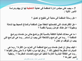 ‫عامر‬ ‫الفتاح‬ ‫عبد‬ ‫ماجد‬ .‫د‬ ‫اعداد‬ - ‫المؤسسى‬ ‫البناء‬ 69
7
‫عملية‬ ‫فى‬ ‫المنظمة‬ ‫ادارة‬ ‫مجلس‬ ‫على‬ ‫يجب‬ –
‫التخطيط‬
‫بدراسة‬ ‫يهتم‬ ‫ان‬ ‫لها‬
: ‫االتية‬ ‫االمور‬
•
‫؟‬ ‫تعديل‬ ‫او‬ ‫تنقيح‬ ‫الى‬ ‫حاجة‬ ‫فى‬ ‫المنظمة‬ ‫رسالة‬ ‫هل‬
•
‫شاملة‬ ‫بها‬ ‫المحيط‬ ‫والمناخ‬ ‫المنظمة‬ ‫حول‬ ‫الخطة‬ ‫تتضمنتها‬ ‫التى‬ ‫االفتراضات‬ ‫هل‬
‫؟‬ ‫ناقصة‬ ‫رئيسية‬ ‫عوامل‬ ‫هناك‬ ‫هل‬ ‫؟‬ ‫ومقبولة‬
•
‫وبرامج‬ ‫خدمات‬ ‫من‬ ‫حالى‬ ‫برنامج‬ ‫لكل‬ ‫بالنسبة‬ ‫التكلفة‬ ‫فعالية‬ ‫معدالت‬ ‫هى‬ ‫ما‬
‫التى‬ ‫البرامج‬ ‫هى‬ ‫وما‬ , ‫تستمر‬ ‫ان‬ ‫يجب‬ ‫التى‬ ‫واالنشطة‬ ‫البرامج‬ ‫هى‬ ‫وما‬ , ‫؟‬ ‫المنظمة‬
‫؟‬ ‫تعدل‬ ‫او‬ ‫تتوقف‬ ‫ان‬ ‫يجب‬
•
‫هى‬ ‫وما‬ , ‫االفراد؟‬ ‫من‬ ‫المزيد‬ ‫الى‬ ‫المنظمة‬ ‫وبرامج‬ ‫خدمات‬ ‫تصل‬ ‫ان‬ ‫يمكن‬ ‫كيف‬
‫؟‬ ‫تنفيذها‬ ‫يمكن‬ ‫حتى‬ ‫ال‬ ‫ام‬ ‫كافية‬ ‫موارد‬ ‫لها‬ ‫وهل‬ , ‫؟‬ ‫ذلك‬ ‫لتحقيق‬ ‫المقترحة‬ ‫المبادرات‬
‫وكيفية‬ , ‫؟‬ ‫المقترحة‬ ‫والخدمات‬ ‫البرامج‬ ‫لتنفيذ‬ ‫الالزمة‬ ‫البشرية‬ ‫الطاقة‬ ‫هى‬ ‫وما‬ ,
‫؟‬ ‫اجورها‬ ‫تدبير‬
 