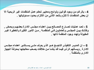 ‫عامر‬ ‫الفتاح‬ ‫عبد‬ ‫ماجد‬ .‫د‬ ‫اعداد‬ - ‫المؤسسى‬ ‫البناء‬ 80
4
‫اال‬ ‫الربحية‬ ‫غير‬ ‫المنظمات‬ ‫عمل‬ ‫تحكم‬ ‫ومعايير‬ ‫ولوائح‬ ‫قوانين‬ ‫وجود‬ ‫من‬ ‫بالرغم‬ -
. ‫مسئولياتها‬ ‫بحدود‬ ‫االلتزام‬ ‫من‬ ‫األدنى‬ ‫بالحد‬ ‫تلتزم‬ ‫ال‬ ‫المنظمات‬ ‫بعض‬ ‫ان‬
5
, ‫ض‬ ‫وبع‬ ‫م‬ ‫بعضه‬ ‫االدارة‬ ‫س‬ ‫مجل‬ ‫اعضاء‬ ‫ن‬ ‫بي‬ ‫الح‬ ‫المص‬ ‫ارع‬ ‫تص‬ ‫عمليات‬ ‫د‬ ‫تع‬ -
‫ر‬ ‫غي‬ ‫والخطيرة‬ ‫الكثيرة‬ ‫األمور‬ ‫ن‬ ‫م‬ , ‫ة‬ ‫المنظم‬ ‫ى‬ ‫ف‬ ‫ن‬ ‫والعاملي‬ ‫س‬ ‫المجل‬ ‫ن‬ ‫بي‬ ‫ك‬ ‫وكذل‬
. ‫ذاتها‬ ‫المنظمة‬ ‫وجود‬ ‫وتهدد‬ ‫المقبولة‬
6
‫س‬ ‫مجل‬ ‫اعضاء‬ ‫تشير‬ ‫يس‬ ‫ى‬ ‫مت‬ ‫يعرف‬ ‫الذى‬ ‫و‬ ‫ه‬ ‫ح‬ ‫الناج‬ ‫التنفيذى‬ ‫ر‬ ‫المدي‬ ‫ان‬ –
‫الجهاز‬ ‫ة‬ ‫بمعرف‬ ‫ا‬‫معالجته‬ ‫عب‬ ‫يص‬ ‫خالفات‬ ‫ن‬ ‫م‬ ‫أ‬ ‫ينش‬ ‫د‬ ‫ق‬ ‫ا‬‫فيم‬ ‫ى‬‫الرأ‬ ‫ألهم‬ ‫ويس‬ , ‫االدارة‬
. ‫بالمنظمة‬ ‫االدارى‬
 