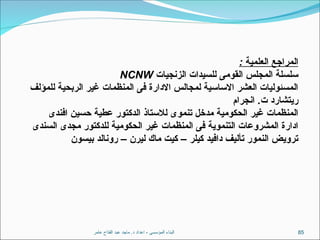 ‫عامر‬ ‫الفتاح‬ ‫عبد‬ ‫ماجد‬ .‫د‬ ‫اعداد‬ - ‫المؤسسى‬ ‫البناء‬ 85
: ‫العلمية‬ ‫المراجع‬
‫الزنجيات‬ ‫للسيدات‬ ‫القومى‬ ‫المجلس‬ ‫سلسلة‬
NCNW
‫للمؤلف‬ ‫الربحية‬ ‫غير‬ ‫المنظمات‬ ‫فى‬ ‫االدارة‬ ‫لمجالس‬ ‫االساسية‬ ‫العشر‬ ‫المسئوليات‬
.
‫انجرام‬ ‫ت‬ ‫ريتشارد‬
‫افندى‬ ‫حسين‬ ‫عطية‬ ‫الدكتور‬ ‫لالستاذ‬ ‫تنموى‬ ‫مدخل‬ ‫الحكومية‬ ‫غير‬ ‫المنظمات‬
‫السندى‬ ‫مجدى‬ ‫للدكتور‬ ‫الحكومية‬ ‫غير‬ ‫المنظمات‬ ‫فى‬ ‫التنموية‬ ‫المشروعات‬ ‫ادارة‬
– –
‫بيسون‬ ‫رونالد‬ ‫ليرن‬ ‫ماك‬ ‫كيت‬ ‫كيلر‬ ‫دافيد‬ ‫تأليف‬ ‫النمور‬ ‫ترويض‬
 