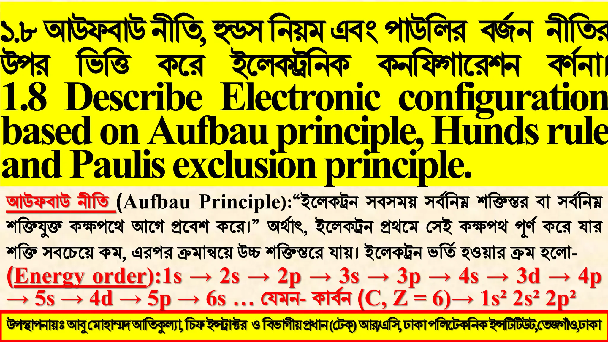১.৮আউপফাউনীবি,হুন্ড঳বনয়ভএফং঩াউবরয ফজজন নীবিয
উ঩য বববি কথয ইথরকট্রবনক কনবপগাথয঱ন ফর্ জনা।
1.8 Describe Electronic configuration
basedonAufbauprinciple,Hundsrule
andPaulisexclusionprinciple.
উ঩স্থা঩নায়ঃ আবু মভা঴াম্মদ আতিকুল্যা, ইন্সট্রাক্টয (মেক্) আয/এত঳, ঢাকা ঩তরটেকতনক ইন্সটিটিউে,মিজগাঁও,ঢাকা
উ঩স্থা঩নায়ঃআবুমভা঴াম্মদআতিকুল্যা,তিপইন্সট্রাক্টয ওতফবাগীয়প্রধান(মেক্)আয/এত঳,ঢাকা঩তরটেকতনকইন্সটিটিউে,মিজগাঁও,ঢাকা
আউপফাউ নীবি (Aufbau Principle):“ইথরকট্রন ঳ফ঳ভয় ঳ফ জবনম্ন ঱বিস্তয ফা ঳ফ জবনম্ন
঱বিযুি কক্ষ঩থথ আথগ প্রথফ঱ কথয।” অথজাৎ, ইথরকট্রন প্রথথভ ম঳ই কক্ষ঩থ পূর্ জ কথয মায
঱বি ঳ফথচথয় কভ, এয঩য ক্রভান্বথয় উচ্চ ঱বিস্তথয মায়। ইথরকট্রন ববিজ ঴ওয়ায ক্রভ ঴থরা-
(Energy order):1s → 2s → 2p → 3s → 3p → 4s → 3d → 4p
→ 5s → 4d → 5p → 6s … মমভন- কাফ জন (C, Z = 6)→ 1s² 2s² 2p²
 