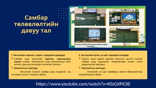 Самбар
төлөвлөлтийн
давуу тал
1. Хичээлийн зорилго, зорилт тодорхой харагддаг
 Самбар дээр хичээлийн зорилго, суралцахуйн
зорилт энгийн, ойлгомжтой үгээр бичигдсэнээр бага
ангийн сурагчид хичээлийн чиглэлийг ойлгоно.
 Ажиглалтын шалгуур:
Хичээлийн зорилго самбар дээр тодорхой, нас
сэтгэхүйн онцлогт тохирсон байна.
2. Хичээлийн бүтэц, үе шат тодорхой ялгардаг
 Оршил, шинэ мэдлэг, дадлага, бататгал, дүгнэлт хэсгийг
самбар дээр урьдчилан төлөвлөснөөр хичээл логик
дараалалтай явагдана.
 Ажиглалтын шалгуур:
Хичээлийн үе шат самбарын зохион байгуулалтаар
илэрхийлэгдсэн байна.
https://www.youtube.com/watch?v=K0zGXPiClIE
 