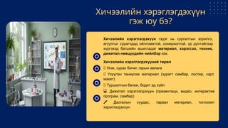 Хичээлийн хэрэглэгдэхүүн
гэж юу бэ?
Хичээлийн хэрэглэгдэхүүн гэдэг нь сургалтын зорилго,
агуулгыг сурагчдад ойлгомжтой, сонирхолтой, үр дүнтэйгээр
хүргэхэд багшийн ашигладаг материал, хэрэгсэл, техник,
дижитал нөөцүүдийн нийлбэр юм.
Хичээлийн хэрэглэгдэхүүний төрөл
📘 Ном, сурах бичиг, гарын авлага
🧩 Үзүүлэн таниулах материал (зурагт самбар, постер, карт,
макет)
🧪 Туршилтын багаж, бодит эд зүйл
💻 Дижитал хэрэглэгдэхүүн (презентаци, видео, интерактив
програм, самбар)
️
🖍️ Дасгалын хуудас, тараах материал, тоглоомт
хэрэглэгдэхүүн
 