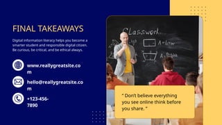FINAL TAKEAWAYS
Digital information literacy helps you become a
smarter student and responsible digital citizen.
Be curious, be critical, and be ethical always.
“ Don’t believe everything
you see online think before
you share. ”
www.reallygreatsite.co
m
hello@reallygreatsite.co
m
+123-456-
7890
 