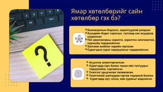 Ямар хөтөлбөрийг сайн
хөтөлбөр гэх бэ?
Боловсролын бодлого, зорилтуудтай уялдсан
Хүүхдийн бодит хэрэгцээ, тулгамд сан асуудалд
суурилсан
Үйл ажиллагааны зорилго, зорилтоо ойлгомжтой,
хүрэхүйц тодорхойлсон
Залгамж холбоог нарийн гаргасан
Сурагчдын үүрэг хариуцлагыг тодорхойлсон
 Агуулгаа элментарчилсан
 Сурагчдад гарч болох ташаа ойл голтуудыг
тодорхойлж, сэргийлсэн
 Үнэлгээг урьдчилан төлөвлөсөн
 Үнэлгээний шалгуураа гаргаж тодорхой болсон
 Сурагчдад юуг, хэзээ, яаж сурахыг мэдээлсэн
 