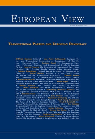 E uropEan V iEw                                                   Volume 3 - Spring 2006




TransnaTional ParTies               and     euroPean democracy


    Wilfried Martens Editorial • Jan Peter Balkenende European Va-
    lues and Transnational Cooperation as Cornerstones of Our Fu-
    ture    European Union • Luciano Bardi EU Enlargement, Euro-
    pean Parliament Elections and Transnational Trends in European
    Parties • José de Venecia The Expansion of International Party Coo-
    peration: CDI Creating Bonds among Asian Centrist Parties
    • Afonso Dhalakama Political Parties in Africa as Instruments of
    Democracy • David Hanley Keeping it in the Family? Natio-
    nal Parties and the Transnational Experience • Thomas Jansen
    The Emergence of a Transnational European Party System
    • Kostas Karamanlis European Parties and Their Role in Building De-
    mocracy: The Case of the Western Balkans • Ernst Kuper Towards a
    European Political Public: The Role of Transnational European Parties
    • Robert Ladrech The Promise and Reality of Euro-par-
    ties • Doris Leuthard The Swiss Referendum: A Political Mo-
    del for the European Union? • Gutenberg Martínez Ocamica Par-
    ty Cooperation between Continents: ODCA and a Proposal for the
    EPP • Annemie Neyts The Evolution and Function of the European
    Liberal Democrat and Reform Party • John Palmer The Future of
    European Union Political Parties • Hans-Gert Pöttering The EPP and
    the EPP-ED Group: Success through Synergy • Poul Nyrup Rasmussen
    The Future of the Party of European Socialists • Fredrik Reinfeldt Eu-
    ropean Parties and Party Cooperation: A Personal View • Ivo Sanader
    Transnational Parties in Regional Cooperation: The Impact of the EPP
    on Central and South-East Europe • Justus Schönlau European Party
    Statute: Filling the Half-full Glass? • Steven Van Hecke On the Road
    towards Transnational Parties in Europe: Why and How the European
    People’s Party Was Founded • Andreas von Gehlen Two Steps to Euro-
    pean Party Democracy • Alexis Wintoniak Uniting the Centre-right of
    Europe: The Result of Historical Developments and Political Leadership




                                               A Journal of the Forum for European Studies
 