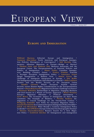 E uropEan V iEw                                                    Volume 5 - Spring 2007




             EuropE         and     ImmIgratIon


 Wilfried     Martens      Editorial:  Europe     and     Immigration   •
 Yasmeen Abu-Laban North American and European Immigra-
 tion Policies: Divergence or Convergence? • Sali Berisha Com-
 mentary: Albanian Migration in Europe —Bridge or Barrier?
 • Thomas Faist and Andreas Ette Between Autonomy and the
 European Union: The Europeanisation of National Policies and
 Politics of Immigration • Diane Finley Canadian Immigra-
 tion: Building Canada’s Future • Franco Frattini Towards
 a Stronger European Immigration Policy • Lawrence Gonzi
 Illegal Immigration: A Maltese View • Simon Green The
 Challenge of Immigrant Integration in Europe • Jim Kolbe
 The Immigration Conundrum: Open Borders or Closed? • Ilkka Laitinen
 Frontex and the Border Security of the European Union
 •     Sandra    Lavenex       Which     European       Asylum    System?
 Security versus Human Rights Considerations in the Europeanisation
 Process • Olena Malynovska Migration in Ukraine: Challenge or Chance?
 • Brunson McKinley Partnerships in Migration: Engaging Business
 and Civil Society in a ‘Whole of Society’ Approach • Rinus Penninx
 Europe’s     Migration     Dilemma:     A    Political    Assessment   •
 Iurie Rosca The Economic Impact of Immigrants on their Home
 Countries: The Example of Moldova • Nicolas Sarkozy Im-
 migration: A Crucial Challenge for the Twenty-First Century •
 Wolfgang Schäuble New Paths for European Migration Policy •
 Ioannis Varvitsiotis Is a Common European Immigration Policy Possible? •
 Jakob von Weizsäcker What Should a Cautious Immigration Policy
 Look Like? • David Willetts Europe: Is Decline Our Demographic Destiny?
 • Zhanna Zayonchkovskaya Russia’s Search for a New Migra-
 tion Policy • Gottfried Zürcher EU Enlargement and Immigration




                                             A Journal of the Forum for European Studies
 