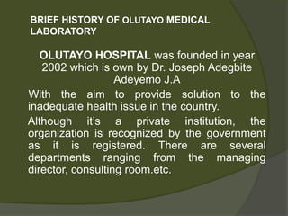 BRIEF HISTORY OF OLUTAYO MEDICAL
LABORATORY
OLUTAYO HOSPITAL was founded in year
2002 which is own by Dr. Joseph Adegbite
Adeyemo J.A
With the aim to provide solution to the
inadequate health issue in the country.
Although it’s a private institution, the
organization is recognized by the government
as it is registered. There are several
departments ranging from the managing
director, consulting room.etc.
 