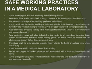 SAFE WORKING PRACTICES
IN A MEDICAL LABORATORY
1. Never mouth-pipette. Use safe measuring and dispensing devices.
2. Do not eat, drink, smoke, store food, or apply cosmetics in the working area of the laboratory.
3. Use an aseptic technique when handling specimens and cultures.
4. Always wash your hands after handling an infectious material in the laboratory, when leaving the
laboratory and before attending to patients. Cover any open wound with a water proof dressing.
5. Wear appropriate protective clothing when working in the laboratory. Ensure it is decontaminated
and laundered correctly.
6. Wear protective gloves and when indicated a face mask, for all procedures involving direct
contact with infectious materials. When wearing gloves, the hands should be washed with the
gloves on, particularly before doing ant clerical work.
7. Centrifuge safely to avoid creating aerosols. Know what to do should a breakage occur when
centrifuging.
8. Avoid practices which could result in needle stick injury.
9. Do not use chipped or cracked glassware and always deal with a breakage immediately and
safely.
10. Avoid spillages by using racks to hold containers, work neatly and keep the bench surface free of
any unnecessary materials.
 