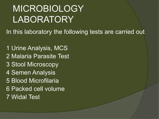 MICROBIOLOGY
LABORATORY
In this laboratory the following tests are carried out
1 Urine Analysis, MCS
2 Malaria Parasite Test
3 Stool Microscopy
4 Semen Analysis
5 Blood Microfilaria
6 Packed cell volume
7 Widal Test
 