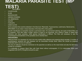 MALARIA PARASITE TEST (MP
TEST)
MATERIALS
 COVER SLIDE
 SLIDE
 MICROSCOPE
 GIEMSA STAINING
 OIL IMMERSION
 WATER
 FORCEPS
 HAND GLOVE
Some parasites that could be detected in the blood are: Plasmodia, Trypanosomes, Leishmania, filarial worms.
SPECIMEN- A one meter in blood diameter of the blood film of the patient.
Specific identification of parasites requires a permanent stain. For permanent staining, two types of blood films can
be prepared. Thick films allow a larger volume of blood to be examined, thus making it easier to detect light
infections with fewer parasites, while species identification is difficult. Thin films are necessary to see the
morphological characteristics of the parasites and to identify them.
PROCEDURES
PRECAUTION: It is necessary for one to be very careful while collecting and preparing blood samples. A number of
parasitological, bacterial and viral diseases can be transmitted through blood. Blood film should be prepared
preferably within one hour of collection.
The time of collection should be mentioned on the specimen as well as on the result sheet and also the laboratory
number for correlation.
It is preferable to prepare blood films with fresh blood without anticoagulant. If it is notpossible, blood pant
coagulated with EDTA (10mg/5ml) should be used.
 