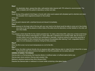 Step1
An absolutely clean, grease-free slide, well-washed slide cleaned with 70% ethanol is recommended. The
slide is labeled with the patient’s laboratory number and date .
Step 2
Swab the top of the patient’s third finger or thumb with cotton wool soaked with ethylated spirit to disinfect and clean
the possible micro organisms present on the surface
of the skin.
Step 3
Prick the point cleaned with a sterilized lancet and discard immediately.
Step 4
Apply pressure on the lower side of the top with your own hand so the blood would be able to come out in few trickles
as a drop or two will be placed on either sides of the slide since the laboratory number labeled on the slide will
be in the middle.
Step 5
You prepare a thick blood film for the malaria parasite test. To make a thick blood film, place two or three small drops
of fresh blood without anticoagulant on a clean slide with a sterilized end of another slide. Mix the drops in a
circular motion over an area about two centimeters in diameter, (continue mixing for about thirty seconds to
prevent formation of fibrin strands that may obscure the parasites after staining, if anti- coagulated blood is
used, it is not necessary to continue mixing for thirty seconds).
Step 6
Allow the film to dry in air at room temperature on a to fix the film.
Step 7
After drying, the slide is placed directly into an aqueous stain called Giemsa stain to make the thick blood film to lyses
the red blood cells and to remove hemoglobin so that the parasites can be easily detected
GIEMSA STAINING TECHNIQUE
Giemsa stain is a Romanaosky that requires dilution in buffered water or buffered saline before use.
Giemsa stain (stock solution) Giemsa stain powder 0.6g
Methanol, absolute (acetone-free) 50ml Glycerol 50ml
Dissolve the Giemsa stain in methanol in a brown bottle containing a few glass beads.
 
