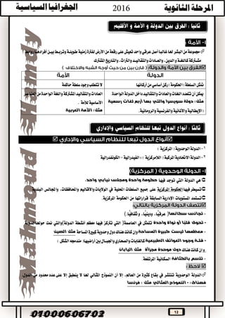 12
‫روابط‬‫أفرادهــا‬‫بيــن‬‫وتربــط‬‫طويلــة‬‫زمنية‬‫لفرتة‬‫األرض‬‫من‬‫رقعة‬‫على‬‫تعيش‬‫واحد‬‫عرقي‬‫أصل‬‫غالبا‬‫هلا‬‫البشر‬‫من‬‫جمموعة‬
‫املشرتك‬‫والتاريخ‬،‫والرتاث‬‫والتقاليــد‬‫والعــادات‬،‫الدين‬‫و‬‫كاللغــة‬‫مشــرتكة‬

‫ركن‬)‫(احلكومة‬‫السلطة‬‫متثل‬‫أساسي‬‫أركانها‬‫من‬‫حاكمة‬‫سلطة‬‫وجود‬‫تتطلب‬‫ال‬
‫الواحدة‬‫الدولة‬‫داخل‬‫والتقاليد‬‫والعادات‬‫اللغات‬‫تتعدد‬‫أن‬‫ميكن‬.
‫رسمية‬ ‫لغات‬ ‫أربع‬ ‫بها‬ ‫والتي‬ ‫سويسرا‬ ‫دولة‬ :‫مثل‬
‫واألملانية‬‫(اإليطالية‬‫والرومانية‬‫والفرنسية‬.
‫العناصر‬‫من‬‫الواحدة‬‫واللغة‬‫املشرتكة‬‫والتقاليد‬‫العادات‬
‫لألمة‬‫األساسية‬.
‫العربية‬ ‫األمة‬ :‫مثل‬

1-‫املركزية‬(‫الوحدوية‬‫الدولة‬)
2-‫الدولة‬‫الفيدرالية‬:)‫الالمركزية‬(‫املركبة‬‫االحتادية‬-‫الكونفدرالية‬
‫هي‬‫الدولة‬‫اليت‬‫توجد‬‫فيها‬‫حكومة‬‫واحدة‬‫ومجلس‬‫نيابي‬،‫واحد‬
‫تسيطر‬‫فيها‬‫احلكومة‬‫املركزية‬‫على‬‫مجيع‬‫السلطات‬‫احمللية‬‫يف‬‫واألقاليم‬‫الواليات‬،‫واحملافظات‬‫واجملالس‬‫البلدية‬
‫تستمد‬‫املستويات‬‫السابقة‬‫اإلدارية‬‫قراراتها‬‫من‬‫احلكومة‬‫املركزية‬.

-‫تجانس‬‫سكانها‬)،‫ًّا‬‫ي‬‫عرق‬،‫ًّا‬‫ي‬‫ودين‬‫و‬‫ًّا‬‫ي‬‫ثقاف‬(.
-‫تحوى‬‫ًا‬‫ب‬‫قل‬‫أو‬‫نواة‬‫واحدة‬‫تتمثل‬‫يف‬‫العاصمة‬)‫اليت‬‫ترتكز‬‫فيها‬‫معظم‬‫أنشطة‬‫الدولة‬(‫واليت‬‫منت‬‫الدولة‬‫حوهلا‬
-‫معظمها‬‫المساحة‬ ‫كبيرة‬ ‫ليست‬‫كانت‬‫وإن‬‫هنا‬‫ك‬‫وحدوية‬‫دول‬‫كبرية‬‫املساحة‬‫الصين‬ ‫مثل‬
-‫الطبيعية‬ ‫العوائق‬ ‫وجود‬ ‫قلــة‬‫أراضيها‬‫بني‬‫واجلبــال‬‫والصحاري‬‫كالغابات‬)‫الشكل‬‫مندجمه‬(
‫هناك‬‫كانت‬‫إن‬‫و‬‫مجزأة‬ ‫موحدة‬ ‫دول‬‫اليابان‬ ‫مثل‬
-‫تتسم‬‫بالكثافة‬‫السكانية‬‫املرتفعة‬.

‫الدولة‬‫الوحدوية‬‫تنتشر‬‫يف‬‫بقاع‬‫كثرية‬‫من‬،‫العامل‬‫إال‬‫أن‬‫النموذج‬‫املثالي‬‫هلا‬‫ال‬‫ينطبق‬‫إال‬‫على‬‫حمدود‬‫عدد‬‫من‬‫الدول‬
‫فهناك‬:-‫فرنسا‬ : ‫مثل‬ ‫المثالي‬ ‫النموذج‬
 