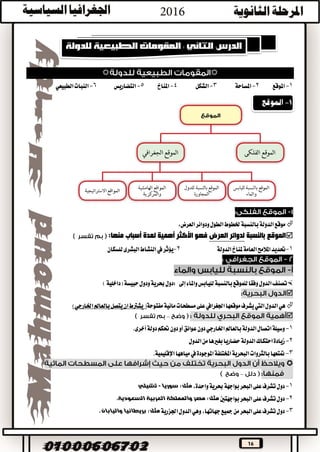 16

1-‫املوقع‬2-‫املساحة‬3-‫الشكل‬4-‫املناخ‬5-‫التضاريس‬6-‫النبات‬‫الطبيعي‬
،‫العرض‬‫ودوائر‬‫الطول‬‫خلطوط‬‫بالنسبة‬‫الدولة‬‫موقع‬
‫بالنسبة‬ ‫الموقع‬‫العرض‬ ‫لدوائر‬‫منها‬ ‫أسباب‬ ‫لعدة‬ ‫أهمية‬ ‫األكثر‬ ‫فهو‬:
1-‫الدولة‬‫ملناخ‬‫العامة‬‫املالمح‬‫حتديد‬2-‫يؤثر‬‫يف‬‫للسكان‬‫البشرى‬‫النشاط‬
‫الدول‬‫تصنف‬‫واملاء‬‫لليابس‬‫بالنسبة‬‫للموقع‬‫وفقا‬‫إىل‬:‫ودول‬‫حبرية‬‫دول‬‫حبيسة‬‫(داخل‬)‫ية‬

‫الدول‬‫هي‬‫اليت‬‫مس‬‫على‬‫اجلغرايف‬‫موقعها‬‫يشرف‬‫مفتوحة‬‫مائية‬‫طحات‬)‫اخلارجي‬‫بالعامل‬‫يتصل‬‫ان‬‫يشرتط‬(
–
1-‫وس‬‫دون‬‫اخلارجي‬‫بالعامل‬‫الدولة‬‫اتصال‬‫يلة‬‫أخرى‬‫دولة‬‫حتكم‬‫دون‬‫أو‬‫عوائق‬.
2-‫زي‬‫الدول‬‫من‬‫بغريها‬‫حضاريا‬‫الدولة‬‫احتكاك‬‫ادة‬
3-‫املوجودة‬‫املختلفة‬‫البحرية‬‫بالثروات‬‫متتعها‬‫يف‬‫اإلقليمية‬‫مياهها‬.

–
1-،‫واحدة‬‫حبرية‬‫بواجهة‬‫البحر‬‫على‬‫تشرف‬‫دول‬:‫مثل‬‫سوريا‬-‫تشيلي‬
2-‫بواجهتني‬‫البحر‬‫على‬‫تشرف‬‫دول‬‫السعودية‬ ‫العربية‬ ‫والمملكة‬ ‫مصر‬ :‫مثل‬.
3-،‫جهاتها‬‫مجيع‬‫من‬‫البحر‬‫على‬‫تشرف‬‫دول‬‫وهي‬‫اجلزرية‬‫الدول‬‫واليابان‬ ‫بريطانيا‬ :‫مثل‬.
 