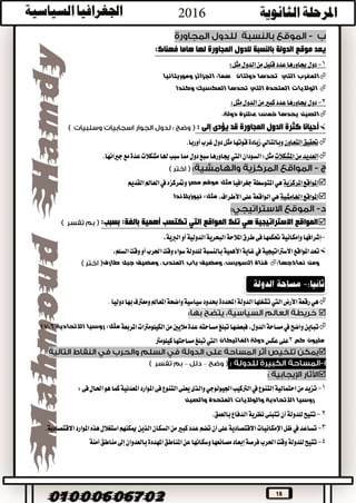 18
‫هاما‬ ‫لها‬ ‫المجاورة‬ ‫للدول‬ ‫بالنسبة‬ ‫الدولة‬ ‫موقع‬ ‫يعد‬:‫فهناك‬
1-‫الدول‬‫من‬‫قليل‬‫عدد‬‫جياورها‬‫دول‬:‫مثل‬
‫المغرب‬‫التي‬‫هما‬ ‫دولتان‬ ‫تحدها‬:‫وموريتانيا‬ ‫الجزائر‬
‫ا‬‫المتحدة‬ ‫لواليات‬‫التي‬‫المكس‬ ‫تحدها‬‫وكندا‬ ‫يك‬
2-‫الدول‬‫من‬‫كبري‬‫عدد‬‫جياورها‬‫دول‬:‫مثل‬
‫عش‬ ‫خمس‬ ‫يحدها‬ ‫الصين‬،‫دولة‬ ‫رة‬
‫أحيان‬‫ا‬‫المجاورة‬ ‫الدول‬ ‫كثرة‬‫يؤدى‬ ‫قد‬‫إلى‬:
‫حتقيق‬‫التعاون‬‫وبالتالي‬‫أوربا‬‫غرب‬‫دول‬‫مثل‬‫قوتها‬‫زيادة‬.
‫املشكالت‬‫من‬‫العديد‬‫مثل‬:‫السودان‬‫اليت‬‫جياورها‬‫سبع‬‫دول‬‫مع‬‫عدة‬‫مشكالت‬‫هلا‬‫سبب‬‫مما‬‫جريانها‬.
‫املركزية‬‫املواقع‬‫هي‬‫املتوسطة‬‫جغرافيا‬‫مصر‬ ‫موقع‬ ‫مثل‬‫القديم‬‫العامل‬‫يف‬‫ومتركزه‬
‫اهلامشية‬‫املواقع‬‫هي‬،‫األطراف‬‫على‬‫الواقعة‬‫مثل‬:‫نيوزيالندا‬
‫المواقع‬ ‫تلك‬ ‫هي‬ ‫االستراتيجية‬ ‫المواقع‬‫التي‬‫أهمية‬ ‫تكتسب‬‫بسبب‬ :‫بالغة‬:
-‫إشرافها‬‫وإمكانية‬‫البحرية‬‫املالحة‬‫طرق‬‫فى‬‫حتكمها‬،‫الربية‬‫أو‬‫الدولية‬
‫االسرتاتيجية‬‫املواقع‬‫تعد‬‫يف‬،‫السلم‬‫وقت‬‫أو‬‫احلرب‬‫وقت‬‫سواء‬‫للدولة‬‫بالنسبة‬‫األهمية‬‫غاية‬
:‫نماذجها‬ ‫ومن‬‫الس‬ ‫قناة‬‫طارق‬ ‫جبل‬ ‫ومضيق‬ ،‫المندب‬ ‫باب‬ ‫ومضيق‬ ،‫ويس‬
‫هي‬‫رقعة‬‫األرض‬‫اليت‬‫بها‬‫ومعرتف‬‫املعامل‬‫واضحة‬‫سياسية‬‫حبدود‬‫احملددة‬‫الدولة‬‫تشغلها‬.‫دوليا‬

‫تباين‬‫واضح‬‫يف‬‫مس‬‫املربعة‬‫الكيلومرتات‬‫من‬‫ماليني‬‫عدة‬‫مساحته‬‫تبلغ‬‫فبعضها‬،‫الدول‬‫احة‬‫مثل‬:‫االتحادية‬ ‫روسيا‬17،6
‫كم‬ ‫مليون‬2‫عكس‬‫على‬‫الفاتيكان‬ ‫دولة‬‫اليت‬‫مساحتها‬‫تبلغ‬‫كيلومرت‬

––

1-‫تزي‬‫التنوع‬‫احتمالية‬‫من‬‫د‬‫يف‬‫الرتكيب‬‫والذى‬‫اجليولوجي‬‫كما‬‫املعدنية‬‫املوارد‬‫فى‬‫التنوع‬‫يعنى‬‫فى‬‫احلال‬‫هو‬:
‫المتحدة‬ ‫والواليات‬ ‫االتحادية‬ ‫روسيا‬‫والصين‬
2-‫ت‬‫ت‬‫للدولة‬‫يح‬‫بالعمق‬‫الدفاع‬‫نظرية‬‫تتبنى‬‫أن‬.
3-‫تس‬‫اعد‬‫يف‬‫السكان‬‫من‬‫كبري‬‫عدد‬‫تضم‬‫أن‬‫على‬‫االقتصادية‬‫اإلمكانيات‬‫ظل‬‫ميكنهم‬‫الذين‬‫االقتصادية‬‫املوارد‬‫هذه‬‫استغالل‬.
4-‫تتي‬‫املناطق‬‫عن‬‫وسكانها‬‫مصانعها‬‫إبعاد‬‫فرصة‬‫احلرب‬‫وقت‬‫للدولة‬‫ح‬‫إىل‬‫بالعدوان‬‫املهددة‬‫آمنة‬‫مناطق‬
 