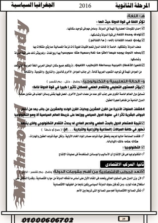 29
‫الدولة‬ ‫قوة‬ ‫في‬ ‫اللغة‬ ‫تؤثر‬: ‫انها‬ ‫حيث‬
‫املهمة‬‫احلضارية‬‫املقومات‬‫إحدى‬‫يف‬‫توحيد‬‫فى‬‫مهم‬‫وعامل‬،‫الدولة‬‫س‬،‫كانها‬
‫اللغة‬ ‫وحدة‬ ‫تؤدى‬‫إىل‬‫ومتاس‬‫الدولة‬‫قوة‬،‫كها‬
‫اللغات‬ ‫تعدد‬ ‫يؤدي‬‫إلى‬:) ‫النتائج‬ ‫ما‬ (
‫ضعف‬‫الدولة‬‫وتفككها‬‫خاصة‬،‫كان‬‫إذا‬‫نزعة‬‫ذات‬‫لغوية‬‫أقليات‬‫تضم‬‫الدول‬‫ت‬‫بها‬‫مشكالت‬‫يثري‬‫مما‬‫انفصالية‬
‫مثل‬ ‫رسمية‬ ‫لغة‬ ‫من‬ ‫اكثر‬ ‫فيها‬ ‫يوجد‬ ‫الدول‬ ‫بعض‬‫سويسرا‬‫لغات‬‫اربع‬‫بها‬:‫على‬‫ذلك‬‫يؤثر‬‫ومل‬‫الدولة‬‫قوة‬
‫ومتاسكها‬.
‫العربية‬ ‫األقطار‬ ‫تتميز‬‫ببس‬‫اللغوي‬ ‫التركيب‬ ‫اطة‬‫سكان‬‫مجيع‬‫يتكلم‬‫إذ‬،‫الوط‬‫اللغة‬‫العربي‬‫ن‬‫تعد‬‫اليت‬‫العربية‬
‫من‬‫العوامل‬‫جانب‬‫إىل‬،‫كأمة‬‫العربية‬‫الشعوب‬‫توحيد‬‫يف‬‫املهمة‬‫العوامل‬‫األخرى‬‫والثقافة‬،‫والقومية‬،‫والتاريخ‬،‫كالدين‬.
––
‫ي‬‫المستوى‬ ‫ؤثر‬‫التعليمي‬‫والتقدم‬‫العلمي‬‫كبيرا‬ ‫ا‬ ‫تأثير‬ ‫للسكان‬‫في‬‫الدولة‬ ‫قوة‬:‫لذلك‬
‫جذب‬‫على‬‫الكربى‬‫خاصة‬‫العامل‬‫دول‬‫تسابق‬‫اجلذب‬‫وسائل‬‫بشتى‬‫فيها‬‫للعمل‬،‫األخرى‬‫الدول‬‫علماء‬‫من‬‫عدد‬‫أكرب‬‫معاناة‬‫مقابل‬‫فى‬
‫العقول‬‫هجرة‬‫ظاهرة‬‫من‬‫النامية‬‫الدول‬.
‫كش‬‫السنوات‬ ‫فت‬‫الواحد‬ ‫القرن‬ ‫وبدايات‬ ‫العشرين‬ ‫القرن‬ ‫من‬ ‫األخيرة‬‫والعش‬‫أخطر‬ ‫من‬ ‫يعد‬ ‫جانب‬ ‫عن‬ ‫رين‬
‫تأثر‬ ‫البشرية‬ ‫الجوانب‬‫ا‬‫في‬‫س‬‫الدول‬ ‫لوك‬‫أال‬ ‫السياسية‬ ‫العالم‬ ‫خريطة‬ ‫على‬ ‫ووزنها‬ ‫السياسي‬‫التكنولوجيا‬ ‫وهو‬
‫بالبحث‬ ‫الدول‬ ‫الهتمام‬ ‫نتيجة‬‫العلمي‬‫والدعم‬‫المادي‬‫التقدم‬ ‫يحدث‬ ‫له‬‫التكنولوجي‬‫يتبعه‬ ‫والذى‬
‫تطور‬‫في‬‫إلخ‬ . . . ‫والتجارية‬ ‫والزراعية‬ ‫(الصناعية‬ ً‫ت‬‫المجاال‬ ‫كافة‬:
‫مصادر‬‫توجد‬‫حيث‬‫يتحقق‬‫يعد‬‫مل‬‫حاليا‬‫الصناعة‬‫فتقدم‬،‫األولية‬‫اخلام‬‫املواد‬،‫واملهارات‬‫العقول‬‫توجد‬‫حيث‬‫ولكن‬
‫اليابان‬ ‫ذلك‬ ‫على‬ ‫مثال‬.
‫التكنولوجيا‬:
‫اإلنتاج‬‫عمليات‬‫فى‬‫املستخدمة‬‫والـوسـائـل‬‫األساليب‬‫أى‬‫اإلنتاج‬‫فن‬‫هى‬‫التكنولوجيا‬
–
‫ألن‬‫املستوى‬‫على‬‫الدول‬‫وزن‬‫العاملي‬‫أس‬‫على‬‫األول‬‫املقام‬‫فى‬‫يتحدد‬‫من‬‫الدولة‬‫متلكه‬‫ما‬‫اس‬‫على‬‫السكان‬‫وقدرة‬،‫اقتصادية‬‫موارد‬
‫سلوك‬‫فإن‬‫ثم‬‫ومن‬،‫املوارد‬‫هذه‬‫استغالل‬‫الدول‬‫نابع‬‫يكون‬‫السياسي‬‫ة‬‫خلفيته‬‫من‬‫ا‬‫االقتصادية‬‫ا‬
‫بني‬‫تربط‬‫التى‬‫املصاحل‬‫صور‬‫أهم‬‫االقتصادية‬‫املصاحل‬‫متثل‬.‫األمم‬
 