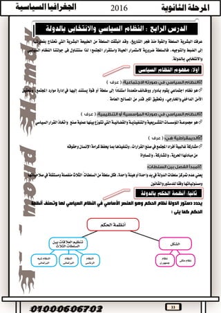 33
‫عرفت‬‫البشرية‬‫السلطة‬‫والقوة‬‫منذ‬‫فجر‬،‫التاريخ‬‫وقد‬‫انبثقت‬‫السلطة‬‫من‬‫الطبيعة‬‫البشرية‬‫اليت‬‫حتتاج‬‫بفطرتها‬
‫إىل‬‫الضبط‬،‫والتوجيه‬‫فالسلطة‬‫ضرورية‬‫الستمرار‬‫احلياة‬‫واستقرار‬‫اجملتمع؛‬‫لذا‬‫سنتناول‬‫فى‬‫جولتنا‬‫النظام‬‫السياسي‬
‫واالنتخابي‬‫بالدولة‬.

‫هو‬‫نظام‬‫اجتماعي‬‫يقوم‬‫بأدوار‬‫متعددة‬‫ووظائف‬‫ًا‬‫د‬‫استنا‬‫إىل‬‫سلطة‬‫أو‬‫قوة‬‫يستند‬‫إليها‬‫يف‬‫إدارة‬‫موارد‬،‫اجملتمع‬‫وحتقيق‬
‫األمن‬،‫واخلارجي‬‫الداخلي‬‫وحتقيق‬‫أكرب‬‫قدر‬‫من‬‫املصاحل‬‫العامة‬.

‫هو‬‫والقضائيــة‬‫والتنفيذيــة‬‫التشــريعية‬‫املؤسســات‬‫جمموعــة‬‫اليت‬‫صنع‬‫عملية‬‫بينها‬‫تتوزع‬‫القرار‬‫واختاذ‬‫السياسي‬

‫اجملتمع‬‫أفراد‬‫غالبية‬‫مشاركة‬‫يف‬‫وحقوقه‬‫اإلنسان‬‫كرامة‬‫حيفظ‬‫مبا‬‫وتنفيذها‬،‫القرارات‬‫صنع‬
‫واملساواة‬،‫واملشاركة‬،‫احلرية‬‫مبادئها‬‫من‬

‫متركز‬‫عدم‬‫يعين‬‫هيئة‬‫أو‬‫واحدة‬‫يد‬‫يف‬‫الدولة‬‫سلطات‬،‫واحدة‬‫السلطات‬‫من‬‫سلطة‬‫فكل‬‫صالحياتها‬‫يف‬‫ومستقلة‬‫منفصلة‬‫الثالث‬ً
‫ومسئولياتها‬‫للدستور‬‫وفقا‬‫والقانون‬
‫العنصر‬ ‫وهو‬ ‫الحكم‬ ‫نظام‬ ‫الدولة‬ ‫دستور‬ ‫يحدد‬‫األساسي‬‫في‬‫وتصنف‬ ‫لها‬ ‫السياسي‬ ‫النظام‬‫أنظمة‬
: ‫يلى‬ ‫كما‬ ‫الحكم‬
 
