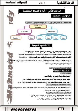 42
‫رسمها‬ ‫يتم‬ ‫التي‬ ‫السياسية‬ ‫الحدود‬ ‫هي‬‫على‬‫أساس‬‫واضحة‬ ‫طبيعية‬ ‫ظاهرات‬
‫مثل‬:. ‫الخلجان‬ ‫المالحية؛‬ ‫الممرات‬ ‫البحيرات؛‬ ‫البحار؛‬ ‫المستنقعات؛‬ ‫األنهار؛‬ ‫الجبال؛‬
‫من‬ ‫الطبيعية‬ ‫الحدود‬ ‫تعد‬‫أقوى‬‫دولتين‬ ‫شعبي‬ ‫بين‬ ‫تفصل‬ ‫التي‬ ‫الحدود‬
‫ألنها‬‫يصعب‬،‫اخرتاقها‬‫و‬‫ان‬‫علي‬‫احلدود‬‫خط‬‫ميتد‬‫اليت‬‫الطبيعية‬‫الظاهرات‬‫خلصائص‬‫تبعا‬‫ختتلف‬‫اجلانبني‬‫بني‬‫الفصل‬‫درجة‬‫كانت‬
‫املستنقعات‬‫من‬‫مناعة‬‫اكثر‬‫اجلبلية‬‫فاحلدود‬‫جانبيها‬



1-‫و‬‫وعريضة‬‫ومرئية‬‫دائمة‬‫ظاهرة‬‫و‬‫عرة‬‫السكان‬‫قليلة‬
‫معينة‬‫ممرات‬‫علي‬‫عبورها‬‫يقتصر‬‫كل‬‫لتكون‬‫صاحلة‬‫جعلتها‬‫الصفات‬‫هذه‬.‫الدول‬‫بني‬‫فاصلة‬‫حدود‬
2-‫أي‬‫ضد‬‫نفسها‬‫عن‬‫للدفاع‬‫التحصينات‬‫إقامة‬‫يف‬‫الدول‬‫تستغلها‬‫دفاعية‬‫خطوط‬‫مبثابة‬‫تعترب‬.‫خارجي‬‫غزو‬

1-‫قد‬‫خط‬‫ميتد‬‫احلدود‬‫تقسيم‬‫خط‬‫مع‬‫املياه‬‫اجلبلية‬‫القمم‬‫امتداد‬‫طول‬‫علي‬‫افضل‬‫يعد‬‫وهو‬‫اجلبلية‬‫املناطق‬‫يف‬‫السياسية‬‫احلدود‬
2-‫احلدود‬‫خط‬‫تكون‬‫قد‬‫الدول‬‫بني‬‫عند‬‫أقدام‬‫اجلبال‬

‫السياسية‬ ‫الحدود‬.‫االنديز‬‫جبال‬‫امتداد‬‫طول‬‫على‬‫واألرجنتني‬‫شيلي‬‫بني‬
‫السياسية‬ ‫الحدود‬.‫الربانس‬‫جبال‬‫علي‬‫وإسبانيا‬‫فرنسا‬‫بني‬
 