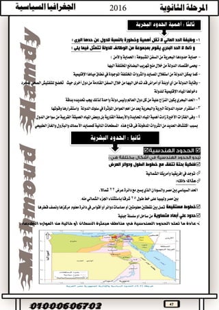 47
1-‫البرى‬ ‫حدها‬ ‫عن‬ ‫للدول‬ ‫بالنسبة‬ ‫وخطورة‬ ‫أهمية‬ ‫تقل‬ ‫ال‬ ‫المائي‬ ‫الحد‬ ‫وظيفة‬:
‫و‬‫الحد‬ ‫ال‬ ‫ذلك‬‫للدولة‬ ‫الوظائف‬ ‫من‬ ‫بمجموعة‬ ‫يقوم‬ ‫البحري‬: ‫يلى‬ ‫فيما‬ ‫تتمثل‬
-‫حدودها‬‫محاية‬)‫واألمن‬‫(احلماية‬‫املشبوهة‬‫السفن‬‫من‬‫البحرية‬
-‫اليها‬‫املختلفة‬‫البضائع‬‫تهريب‬‫منع‬‫خالل‬‫من‬‫الدولة‬‫اقتصاد‬‫حيمى‬
-‫اإلقليمية‬‫مياها‬‫نطاق‬‫يف‬‫املوجودة‬‫املختلفة‬‫والثروات‬‫املصايد‬‫استغالل‬‫من‬‫الدولة‬‫ميكن‬‫كما‬
-‫ال‬‫خالل‬‫من‬‫اليها‬‫تدخل‬‫قد‬‫أمراض‬‫أو‬‫أوبئة‬‫أي‬‫من‬‫الدولة‬‫وقاية‬‫حيث‬‫أخرى‬‫دول‬‫من‬‫القادمة‬‫سفن‬‫ختضع‬‫مبجرد‬‫الصحي‬‫للتفتيش‬
‫للدولة‬‫اإلقليمية‬‫املياه‬‫دخوهلا‬
2-‫العامل‬‫دول‬‫كل‬‫من‬‫علية‬‫النزاع‬‫يكون‬‫البحري‬‫احلد‬‫بدقة‬‫حتديده‬‫جيب‬‫لذلك‬‫واحدة‬‫دولة‬‫وليس‬
3-‫يعد‬‫والبحرية‬‫الربية‬‫الدولة‬‫حدود‬‫استقرار‬‫الدولة‬‫سلوك‬‫يف‬‫املؤثرة‬‫العوامل‬‫اهم‬‫من‬‫وقوتها‬‫واستقرارها‬
4-‫واألرصفة‬‫احملايدة‬‫املياه‬‫أهمية‬‫زادت‬‫األخرية‬‫الفرتات‬‫وفى‬‫العميقة‬‫املياه‬‫وبعض‬‫بل‬‫القارية‬‫الدول‬‫سواحل‬‫من‬‫القريبة‬
‫بسبب‬‫هذه‬‫قاع‬‫فى‬‫املدفونة‬‫الثروات‬‫من‬‫العديد‬‫اكتشاف‬‫املائية‬‫املسطحات‬‫كمصايد‬‫الطبيعي‬‫والغاز‬‫والبرتول‬‫األمساك‬

‫العرض‬ ‫ودوائر‬ ‫الطول‬ ‫خطوط‬ ‫مع‬ ‫تتفق‬ ‫بحتة‬ ‫فلكية‬
‫توجد‬‫يف‬‫إفريقيا‬‫وأمريكا‬‫الشمالية‬
:‫ذلك‬ ‫مثال‬
‫عرض‬‫دائرة‬‫مع‬‫يسري‬‫الذي‬‫والسودان‬‫مصر‬‫بني‬‫السياسي‬‫احلد‬22،‫مشاال‬
‫خط‬‫على‬‫وليبيا‬‫مصر‬‫بني‬‫طول‬25‫الشمالي‬‫اجلزء‬‫باستثناء‬‫شرقا‬.‫منه‬
‫مستقيمة‬ ‫خطوط‬‫دوائر‬‫مماسات‬‫أو‬‫معلومتني‬‫نقطتني‬‫بني‬‫تصل‬‫أو‬‫معلوم‬‫دائرة‬‫يف‬‫أقواس‬‫قطرها‬‫ونصف‬‫مركزها‬
‫متساوية‬ ‫أبعاد‬ ‫علي‬ ‫حدود‬‫جبلية‬‫سلسلة‬‫او‬‫ساحل‬‫من‬
‫السكان‬ ‫مبعثرة‬ ‫مناطق‬ ‫في‬ ‫الهندسية‬ ‫الحدود‬ ‫تمتد‬ ‫ما‬ ‫عادة‬‫أو‬. ‫الطبيعة‬ ‫الموارد‬ ‫من‬ ‫خالية‬
 