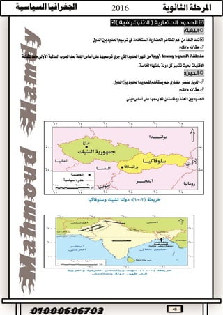 48


‫الدول‬‫بني‬‫احلدود‬‫ترسيم‬‫يف‬‫املستخدمة‬‫احلضارية‬‫املظاهر‬‫أهم‬‫من‬‫اللغة‬‫تعد‬
:‫ذلك‬ ‫مثال‬
‫ال‬ ‫منطقة‬‫أوربا‬ ‫وسط‬ ‫حدود‬‫احلدود‬‫أشهر‬‫من‬‫اليت‬‫على‬‫ترمسيها‬‫جري‬‫أساس‬‫منعا‬‫األولي‬‫العاملية‬‫احلرب‬‫بعد‬‫اللغة‬‫ملشكلة‬
.‫اخلاصة‬‫بلغتها‬‫دولة‬‫كل‬‫تتميز‬‫حبيث‬‫األقليات‬

.‫الدول‬‫بني‬‫احلدود‬‫لتحديد‬‫يستخدم‬‫مهم‬‫حضاري‬‫عنصر‬‫الدين‬
‫ذلك‬ ‫مثال‬:
‫بني‬‫احلدود‬‫ديين‬‫أساس‬‫على‬‫رمسها‬‫مت‬‫وباكستان‬‫اهلند‬
 