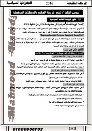 49
‫ضمت‬‫خريطة‬‫العالم‬‫السياسية‬‫في‬‫مطلع‬‫العقد‬‫الثاني‬‫من‬‫الثالثة‬ ‫األلفية‬:
‫أكثر‬‫من‬200،‫دولة‬‫منها‬193‫دولة‬‫على‬‫وجه‬‫التحديد‬‫ذات‬‫عضوية‬‫باألمم‬‫كاملة‬‫املتحدة‬‫إىل‬‫جانب‬‫دول‬‫أخرى‬‫غري‬‫كاملة‬
‫باملنظمة‬‫العضوية‬‫الدولية‬)‫فلسطني‬،‫دولة‬‫الفاتيكان‬(،‫كما‬‫أن‬‫بعض‬‫الدول‬‫غري‬‫منضم‬‫لألمم‬‫املتحدة‬.

‫إن‬‫السمة‬‫األساسية‬‫خلريطة‬‫العامل‬‫السياسية‬‫هي‬‫التغري‬،‫املستمر‬‫سواء‬‫ما‬‫حدث‬‫يف‬‫املاضي‬‫أو‬‫الوقت‬‫احلاضر‬،‫ما‬‫أو‬
‫سوف‬‫حيدث‬‫يف‬،‫املستقبل‬‫و‬‫بعض‬‫هذه‬‫التغريات‬‫كانت‬‫بطيئة‬‫و‬‫بعضها‬‫اآلخر‬‫كان‬‫ًا‬‫ع‬‫سري‬،‫للغاية‬‫و‬‫لعل‬‫ما‬‫حدث‬‫القرن‬‫يف‬
‫العشرين‬‫من‬‫تغريات‬‫على‬‫خريطة‬‫العامل‬.‫السياسية‬
:

-
‫أدت‬‫احلرب‬‫العاملية‬‫األوىل‬‫واحلرب‬‫العاملية‬‫الثانية‬‫اىل‬،‫سريعة‬‫تغريات‬‫على‬‫أثرهما‬
‫اختفت‬‫دول‬‫وظهرت‬،‫دول‬‫وعدلت‬‫حدود‬‫واختفت‬،‫دول‬،‫إمرباطوريات‬‫وحل‬‫حملها‬‫قوى‬‫عظمى‬‫جديدة‬
: ‫مثال‬‫حدث‬ ‫ما‬‫في‬‫ألمانيا‬‫والتي‬‫انقسمت‬‫إلى‬‫ألمانيا‬‫الشرقية‬‫وألمانيا‬‫الغربية‬.
-
‫في‬‫بداية‬‫الخمسينيات‬‫ظهر‬‫االستقطاب‬‫العالمي‬‫بين‬‫قوتين‬‫عظميين‬: ‫العالم‬ ‫سيادة‬ ‫على‬ ‫تنازعوا‬
-‫الكتلة‬‫الشيوعية‬‫بزعامة‬‫االحتاد‬‫السوفييت‬)‫السابق‬(،
-‫الكتلة‬‫الرأمسالية‬‫بزعامة‬‫الواليات‬‫املتحدة‬،‫األمريكية‬‫جمموعة‬‫وبينهما‬‫دول‬‫عدم‬‫االحنياز‬
-
‫في‬‫السنوات‬‫العشر‬‫األخيرة‬‫من‬‫القرن‬‫الماضي‬‫شهدت‬‫خريطة‬‫السياسية‬ ‫العالم‬‫تغيرات‬،‫سريعة‬‫ربما‬‫لم‬
‫يشهدها‬‫العالم‬‫من‬،‫قبل‬‫وتمثلت‬‫في‬:
1-‫ا‬‫االحتاد‬‫(تفكك‬‫الشــيوعية‬‫الكتلة‬‫نهيار‬‫السوفييت‬)‫يوغوسالفيا‬‫احتاد‬‫وتفكك‬‫دول‬‫إىل‬‫ذاته‬
‫وانفراط‬‫حلفها‬‫عقد‬(‫العسكري‬‫وارسو‬‫حلف‬)
2-‫دولة‬‫فى‬‫الغربيــة‬‫وأملانيا‬‫الشــرقية‬‫أملانيا‬‫احتــاد‬‫واحدة‬
3-‫انتصار‬‫الرأمسالية‬‫بزعامة‬‫الواليات‬‫املتحدة‬.
 