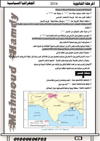 53

‫حيث‬‫احتلت‬‫إسبانيا‬‫سبتة‬‫عام‬1415،‫م‬‫ومليلة‬‫عام‬1495‫م‬
‫وقعت‬‫املغرب‬‫بعد‬‫ذلك‬‫فريسة‬‫لالستعمار‬‫الفرنسي‬
‫استقلت‬‫اململكة‬‫املغربية‬‫عام‬1956‫ومليلة‬‫سبتة‬‫بقاء‬‫مع‬‫م‬‫يف‬‫يد‬‫اإلسبان‬.

‫التقادم‬
‫أن‬‫نسبة‬‫سكان‬‫املدينتني‬‫من‬‫اإلسبان‬60٪
‫ضمن‬‫مسجلتني‬‫غري‬‫انهم‬‫األراضي‬‫لدى‬‫املستقلة‬‫غري‬‫األمم‬‫عام‬‫املتحدة‬1947‫م‬

‫باعتبارهما‬‫أراضي‬‫منها‬‫االستعمار‬‫تصفية‬‫جيب‬
‫رفضت‬‫إسبانيا‬‫من‬‫األمن‬‫جملس‬‫وطالب‬‫اخلالفات‬‫تسوية‬‫واملغرب‬‫إسبانيا‬‫احلوار‬‫طريق‬‫عن‬

1-‫السكان‬‫حماولة‬‫اإلسبان‬‫احلكم‬‫على‬‫احلصول‬‫الذاتي‬
2-‫اصدار‬‫اإلسبان‬‫يلزم‬‫قانون‬‫األجانب‬‫يف‬‫إسبانيا‬‫على‬‫باحلصول‬‫إذن‬‫إقامة‬‫سنوات‬‫مخس‬‫كل‬‫يف‬‫يف‬‫اإلسبان‬‫يعترب‬‫الذي‬‫الوقت‬‫سبتة‬
‫ومليلة‬‫أن‬‫املغاربة‬‫السكان‬‫أجانب‬‫املغاربة‬‫يعترب‬‫بينما‬‫أنفسهم‬‫السكان‬‫األصليون‬
‫بشكل‬‫املشكلة‬‫هلذه‬‫حل‬‫وجود‬‫املغرب‬‫حياول‬‫ودي‬‫لإلبقاء‬‫مع‬‫الودية‬‫العالقات‬‫على‬‫إسبانيا‬
‫حترص‬‫كما‬‫إسبانيا‬‫املغرب‬‫مع‬‫املوقف‬‫تصعيد‬‫عدم‬‫على‬
‫بين‬ ‫كشــمير‬ ‫تنحصر‬:‫وأفغانســتان‬‫والصني‬‫وباكستان‬‫اهلند‬
‫مساحتها‬ ‫تبلغ‬‫نحو‬:220‫مربع‬‫ميل‬‫الف‬
‫بانها‬ ‫تتميز‬:‫اهلمااليا‬‫جبال‬‫فيها‬‫تنقسم‬‫مرتفعة‬‫جبلية‬‫منطقة‬.
 