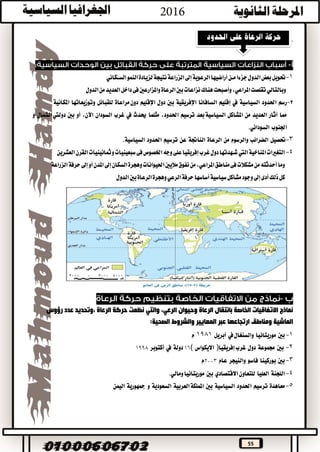 55
.
1-‫نتيجة‬‫الزراعة‬‫إىل‬‫الرعوية‬‫أراضيها‬‫مــن‬‫جزءا‬‫الدول‬‫بعض‬‫حتويل‬‫الســكاني‬‫النمو‬‫لزيادة‬
‫وبالتالي‬‫تقلصت‬‫املراعي‬‫هناك‬‫وأصبحت‬،‫الدول‬‫من‬‫العديد‬‫داخل‬‫فى‬‫واملزارعني‬‫الرعاة‬‫بني‬‫نزاعات‬
2-‫رسم‬‫احلدود‬‫السياسية‬‫يف‬‫إقليم‬‫السافانا‬‫اإلفريقية‬‫بني‬‫دول‬‫اإلقليم‬‫مراعاة‬‫دون‬‫للقبائل‬‫وتوزيعاتها‬‫املكانية‬
‫مما‬‫أثار‬‫العديد‬‫من‬‫املشاكل‬‫بعد‬‫السياسية‬‫ترسيم‬،‫احلدود‬‫مثلما‬‫حيدث‬‫يف‬‫غرب‬‫السودان‬،‫اآلن‬‫أو‬‫بني‬‫الشمال‬‫دوليت‬‫و‬
‫اجلنوب‬‫السوداني‬.
3-‫حتصيل‬‫الضرائب‬‫والرسوم‬‫من‬‫الرعاة‬‫الناجتة‬‫عن‬‫ترسيم‬‫احلدود‬‫السياسية‬.
4-‫املناخية‬‫التغريات‬‫اليت‬‫القرن‬‫ومثانينيات‬‫سبعينيات‬‫فى‬‫اخلصوص‬‫وجه‬‫على‬‫إفريقيا‬‫غرب‬‫دول‬‫شــهدتها‬‫العشرين‬
‫إىل‬‫السكان‬‫وهجرة‬‫احليوانات‬‫ماليني‬‫نفوق‬‫من‬،‫املراعي‬‫مناطق‬‫فى‬‫مشكالت‬‫من‬‫أحدثته‬‫وما‬‫الزراعة‬‫حرفة‬‫إىل‬‫أو‬‫املدن‬
‫حرفة‬‫أساسها‬‫سياسية‬‫مشاكل‬‫وجود‬‫إىل‬‫أدى‬‫ذلك‬‫كل‬‫الرعي‬‫الرعاة‬‫وهجرة‬‫الدول‬‫بني‬
-
‫نماذج‬‫االتفاقيات‬‫الخاصة‬‫بانتقال‬‫وحيوان‬ ‫الرعاة‬‫الرعي‬،‫والتي‬‫نظمت‬‫حركة‬‫الرعاة‬‫،وتحديد‬‫عدد‬‫رؤوس‬
‫الماشية‬‫ارتجاعها‬ ‫ومناطق‬‫عبر‬‫المعايير‬‫والشروط‬‫الصحية‬:
1-‫بني‬‫موريتانيا‬‫والسنغال‬‫يف‬‫أبريل‬1981‫م‬
2-‫بني‬‫جمموعة‬‫دول‬‫إفريقيا‬‫غرب‬)‫االيكواس‬(١٦‫دولة‬‫يف‬‫أكتوبر‬١٩٩٨
3-‫بني‬‫بوركينا‬‫فاسو‬‫والنيجر‬‫عام‬٢٠٠٣‫م‬
4-‫اللجنة‬‫العليا‬‫للتعاون‬‫االقتصادي‬‫بني‬‫ومالي‬‫موريتانيا‬.
5-‫معاهدة‬‫ترسيم‬‫احلدود‬‫السياسية‬‫بني‬‫اململكة‬‫العربية‬‫السعودية‬‫و‬‫مجهورية‬‫اليمن‬
 