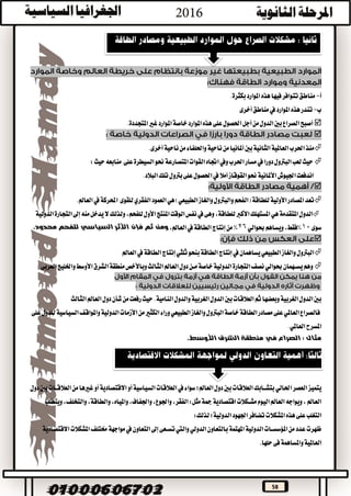 58
‫أ‬-.‫بكثرة‬‫املوارد‬‫هذه‬‫فيها‬‫تتوافر‬‫مناطق‬
‫ب‬-‫مناطق‬‫يف‬‫املوارد‬‫هذه‬‫تندر‬‫أخرى‬
‫ا‬‫أصبح‬.‫املتجددة‬‫غري‬‫املوارد‬‫خاصة‬‫املوارد‬‫هذه‬‫على‬‫احلصول‬‫أجل‬‫من‬‫الدول‬‫بني‬‫لصراع‬

.‫أخرى‬‫ناحية‬‫من‬‫واحللفاء‬‫ناحية‬‫من‬‫أملانيا‬‫بني‬‫الثانية‬‫العاملية‬‫احلرب‬‫منذ‬
‫ويف‬‫احلرب‬‫مسار‬‫يف‬‫دورا‬‫البرتول‬‫لعب‬‫حيث‬‫اجتاه‬‫على‬‫السيطرة‬‫حنو‬‫املتصارعة‬‫القوات‬‫حيث‬‫منابعه‬:
‫األملانية‬‫اجليوش‬‫اندفعت‬.‫البالد‬‫تلك‬‫برتول‬‫على‬‫احلصول‬‫يف‬‫أمال‬‫القوقاز‬‫حنو‬

‫والغاز‬‫والبرتول‬‫(الفحم‬‫للطاقة‬‫األولية‬‫املصادر‬‫تعد‬‫هي‬)‫الطبيعي‬‫العمود‬‫الفقري‬‫للقوى‬‫احملركة‬‫يف‬.‫العامل‬
‫الدول‬‫املتقدمة‬‫هي‬‫وهى‬،‫للطاقة‬‫األكرب‬‫املستهلك‬‫يف‬‫املنتج‬‫الوقت‬‫نفس‬‫الدولية‬‫التجارة‬‫إىل‬‫منه‬‫يدخل‬‫ال‬‫ولذلك‬،‫للفحم‬‫األول‬
‫سوى‬10%،‫فقط‬‫ويساهم‬‫حبوالي‬26%‫م‬‫الطاقة‬‫إنتاج‬‫ن‬‫يف‬،‫العامل‬‫األثر‬ ‫فإن‬ ‫ثم‬ ‫ومن‬‫السياسي‬‫محدود‬ ‫للفحم‬.

‫العامل‬‫يف‬‫الطاقة‬‫إنتاج‬‫ثلثي‬‫بنحو‬‫الطاقة‬‫إنتاج‬‫يف‬‫يساهمان‬‫الطبيعي‬‫والغاز‬‫البرتول‬
‫يســهمان‬‫وهم‬‫حبوالي‬‫منطقة‬‫وباألخص‬‫الثالث‬‫العامل‬‫دول‬‫مــن‬‫خاصة‬‫الدولية‬‫التجارة‬‫نصف‬‫العربى‬‫واخلليج‬‫األوسط‬‫الشرق‬
.‫النامية‬‫والدول‬‫الغربية‬‫الدول‬‫بني‬‫العالقات‬‫ثم‬‫وبعضها‬‫الغربية‬‫الدول‬‫بني‬‫الثالث‬‫العامل‬‫دول‬‫شأن‬‫من‬‫رفعت‬‫حيث‬
‫على‬‫للدول‬‫السياسية‬‫واملواقف‬‫الدولية‬‫األزمات‬‫من‬‫الكثري‬‫وراء‬‫الطبيعي‬‫والغاز‬‫البرتول‬‫خاصة‬‫الطاقة‬‫مصادر‬‫على‬‫العاملي‬‫فالصراع‬
.‫العاملي‬‫املسرح‬
‫في‬ ‫الصراع‬ : ‫مثال‬.‫األوسط‬ ‫الشرق‬ ‫منطقة‬
‫العصر‬‫يتميز‬‫احلالي‬‫سواء‬‫العامل؛‬‫دول‬‫بني‬‫العالقات‬‫بتشــابك‬‫يف‬‫أو‬‫االقتصادية‬‫أو‬‫السياسية‬‫العالقات‬‫دول‬‫بني‬‫العالقــات‬‫من‬‫غريها‬
‫ويتطلب‬،‫والتخلف‬،‫والطاقة‬،‫واملياه‬،‫واجلفاف‬،‫واجلوع‬،‫الفقر‬:‫مثل‬‫مجة‬‫اقتصادية‬‫مشــكالت‬‫اليوم‬‫العامل‬‫ويواجه‬،‫العامل‬
‫تضافر‬‫املشكالت‬‫هذه‬‫على‬‫التغلب‬‫لذلك‬‫الدولية؛‬‫اجلهود‬:
‫بالتعاون‬‫املهتمة‬‫الدولية‬‫املؤسســات‬‫من‬‫عدد‬‫ظهرت‬‫الدولي‬‫التعاون‬‫إىل‬‫تســعى‬‫واليت‬‫يف‬‫خمتلف‬‫مواجهة‬‫االقتصادية‬‫املشكالت‬
‫حلها‬‫فى‬‫واملساهمة‬‫العاملية‬.
 