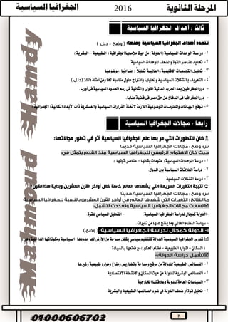 7
‫ومنها‬ ‫السياسية‬ ‫الجغرافيا‬ ‫أهداف‬ ‫تتعدد‬:–
1-‫الوحدات‬‫دراســة‬‫اجلغرافية‬‫مالحمها‬‫حيث‬‫من‬)‫(الدولة‬‫السياسية‬(‫الطبيعية‬–‫البشرية‬)
2-‫السياسية‬‫للوحدات‬‫والضعف‬‫القوة‬‫عناصر‬‫حتديد‬.
3-‫والعامليــة‬‫اإلقليمية‬‫التجمعــات‬‫حتليــل‬‫حتليال‬‫موضوعيا‬)‫(جغرافيا‬ًّ
ً4-‫ومن‬‫هلا‬‫مناسبة‬‫حلول‬‫واقرتاح‬‫وحتليلها‬‫السياســية‬‫باملشكالت‬‫التعريف‬‫ذلك‬‫أمثلة‬:
-‫أوربا‬‫فى‬‫السياسية‬‫احلدود‬‫رسم‬‫فى‬‫والثانية‬‫األوىل‬‫العاملية‬‫احلرب‬‫بعد‬‫اجلغرافيني‬‫دور‬.
-‫طابا‬‫قضية‬‫فى‬‫مصر‬‫حق‬‫عن‬‫الدفاع‬‫فى‬‫اجلغرافيا‬‫دور‬.
5-‫ذات‬‫والعسكرية‬‫السياسية‬‫القرارات‬‫الختاذ‬‫الالزمة‬‫املوضوعية‬‫واملعلومــات‬‫البيانات‬‫توفري‬‫املك‬‫األبعاد‬‫(اجلغرافية‬‫انية‬.)
‫تطور‬ ‫في‬ ‫أثر‬ ‫السياسية‬ ‫الجغرافيا‬ ‫علم‬ ‫بها‬ ‫مر‬ ‫التي‬ ‫للتطورات‬ ‫كان‬:‫مجاالتها‬
1-‫دراسة‬‫بقائها‬‫مقومات‬(‫السياسية‬‫الوحدات‬-.)‫قوتها‬‫عناصر‬
2-‫دراسة‬.‫الدول‬‫بني‬‫السياسية‬‫العالقات‬
3-.‫السياسية‬‫املشكالت‬‫دراسة‬
‫نتيجة‬‫التغيرات‬‫السريعة‬‫العالم‬ ‫يشهدها‬ ‫التي‬:‫القرن‬ ‫هذا‬ ‫وبداية‬ ‫العشرين‬ ‫القرن‬ ‫أواخر‬ ‫خالل‬ ‫خاصة‬

-.‫السياسية‬‫اجلغرافيا‬‫لدراسة‬‫كمجال‬‫الدولة‬-.‫للقوة‬‫السياسي‬‫التحليل‬
-‫سياسة‬‫وما‬‫العاملي‬‫النظام‬.‫تغريات‬‫من‬‫عنها‬‫ينتج‬
‫كتنظيم‬‫الدولة‬‫السياسية‬‫اجلغرافيا‬‫تدرس‬‫يشغل‬‫سياسي‬‫من‬‫مساحة‬‫هلا‬‫األرض‬‫حدودها‬‫السياسية‬‫الداخلية‬‫ومكوناتها‬‫وهى‬:
‫السكان‬(-‫الطبيعية‬‫املوارد‬-‫متتعها‬‫مع‬)‫احلكم‬‫نظام‬‫بالسيادة‬

1-‫وغريها‬‫طبيعية‬‫وموارد‬‫ومناخ‬‫وتضاريس‬‫ومساحة‬‫موقع‬‫من‬‫للدولة‬‫الطبيعية‬‫اخلصائص‬
2-‫االقتصادية‬‫واألنشطة‬‫السكان‬‫حيث‬‫من‬‫للدولة‬‫البشرية‬‫اخلصائص‬
3-‫ا‬‫وعالقتها‬‫للدولة‬‫العامة‬‫لسياسات‬‫اخلارجية‬
4-‫حت‬‫والبشرية‬‫الطبيعية‬‫خصائصها‬‫ضوء‬‫يف‬‫الدولة‬‫ضعف‬‫أو‬‫قوة‬‫ليل‬
 