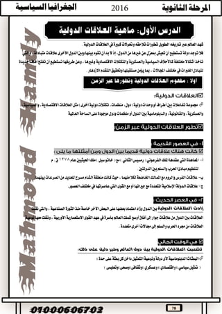 78
‫تطورات‬‫الطويل‬‫تارخيه‬‫عرب‬‫العامل‬‫شهد‬‫تالحقه‬‫وحتوالت‬‫كبرية‬‫يف‬‫العالقات‬.‫الدولية‬
‫من‬‫غريها‬‫عن‬‫مبعزل‬‫تعيش‬‫أن‬‫تستطيع‬‫دولة‬‫توجد‬‫فال‬،‫الدول‬،‫متبادلة‬‫عالقات‬‫األخرى‬‫الدول‬‫وبني‬‫بينها‬‫تقوم‬‫أن‬‫بد‬‫ال‬‫إذ‬‫واليت‬
‫اال‬‫والتكتالت‬‫والعسكرية‬‫السياسية‬‫كاألحالف‬‫خمتلفة‬‫أشكاال‬‫تأخذ‬‫طريقها‬‫وعن‬،‫وغريها‬‫قتصادية‬‫تستطيع‬‫أفاقا‬‫تفتح‬‫أن‬‫جديدة‬
‫اخلربات‬‫لتبادل‬‫يف‬‫ا‬‫خمتلف‬‫التقدم‬‫وحتقيق‬‫مستقبلها‬‫يؤمن‬‫مبا‬،‫جملاالت‬‫االزدهار‬.

‫دولية‬‫وحدات‬‫أو‬‫أطراف‬‫بني‬‫تفاعالت‬‫جمموعة‬‫العالقات‬‫مثل‬)‫أخرى‬‫دولية‬‫تكتالت‬،‫منظمات‬،‫(دول‬‫اال‬،‫والسياسية‬،‫قتصادية‬
‫العاملية‬‫الساحة‬‫على‬‫موجودة‬‫ودول‬‫منظمات‬‫أو‬‫الدول‬‫بني‬‫والدبلوماسية‬،‫والقانونية‬،‫والعسكرية‬


‫أ‬-‫املعاهدة‬‫اليت‬‫امللك‬‫عقدها‬‫الفرعوني‬‫رمسيس‬(‫الثاني‬‫ملك‬)‫سبل‬‫خاتو‬(‫مع‬)‫احليثيني‬‫عام‬1278‫م‬.‫ق‬
‫مبادئ‬‫لتنظيم‬.‫الدولتني‬‫بني‬‫والسلم‬‫احلرب‬
‫ب‬-‫بينهما‬‫الصرعات‬‫من‬‫للعديد‬‫مسرح‬‫الشام‬‫منطقة‬‫كانت‬‫حيث‬،‫منهما‬‫لكال‬‫اخلاضعة‬‫املمالك‬‫مع‬‫والروم‬‫الفرس‬‫عالقات‬.
‫ج‬-‫الدولة‬‫عالقات‬‫اإلسالمية‬‫القوى‬‫مع‬‫أو‬‫جريانها‬‫مع‬‫املتعددة‬‫اليت‬‫عاصرتها‬‫يف‬‫خمتلف‬‫العصور‬
‫الدولية‬ ‫العالقات‬ ‫زادت‬‫و‬‫الدول‬‫بني‬‫زاد‬‫اعتماد‬،‫الصناعية‬‫الثورة‬‫منذ‬‫خاصة‬‫اآلخر‬‫البعض‬‫على‬‫بعضها‬‫واليت‬‫نقلت‬
‫بأسرة‬‫العامل‬‫مشلت‬‫أوسع‬‫آفاق‬‫إىل‬‫جوار‬‫عالقات‬‫من‬‫الدول‬‫بني‬‫العالقات‬‫يف‬‫نوعية‬‫معها‬‫ونقلت‬،‫األوربية‬‫االستعمارية‬‫القوى‬‫عهد‬
.‫متعددة‬‫أخرى‬‫جماالت‬‫إىل‬‫والسلم‬‫احلرب‬‫جمرد‬‫من‬‫العالقات‬

‫على‬ ‫دليل‬ ‫وخير‬ ‫العالم‬ ‫دول‬ ‫بين‬ ‫الدولية‬ ‫العالقات‬ ‫تشعبت‬:‫ذلك‬
‫الدبلوماسية‬‫البعثات‬‫ألى‬:‫حدة‬‫على‬‫بعثة‬‫كل‬‫داخل‬‫التمثيل‬‫ونوعية‬‫دولة‬
‫؛‬‫سياسي‬‫متثيل‬(‫واقتصادي‬‫؛‬‫وعسكري‬)‫؛وثقافى؛وصحى؛وتعليمى‬
 