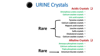 URINE Crystals

Acidic Crystals
•
Amorphous urates crystals
•
Calcium oxalate crystals
•
Uric acid crystals
•
Tyrosine crystals
•
Calcium sulphate crystals
•
Hippuric acid crystals
•
Leucine crystals
•
Sulfa crystals
•
Cholesterol crystals
•
Calcium oxalate crystals

Alkaline Crystals
•
Amorpus phosphate crystals
•
Calcium carbonate crystals
•
Triple phosphate crystals
•
Amonium biurate crystals
Rare
Rare
 