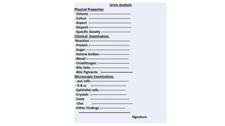 Urine Analysis
Physical Properties
-Volume : ----------------------------------
-Colour :-----------------------------------
-Aspect :------------------------------------
-Deposit :------------------------------------
-Specific Gravity :-------------------------
Chimical Examination.
-Reaction :----------------------------------
-Protein :-----------------------------------
-Sugar :-------------------------------------
-Ketone bodies:--------------------------
-Blood :------------------------------------
-Urobilinogen :---------------------------
-Bile Salts :--------------------------------
-------------------------
:
Bile Pigments
-
Microscopic Examination.
- pus cells :--------------------------------
- R.B.cs :------------------------------
-Epithellal cells :----------------------
-Crystals :-------------------------------
-Casts :---------------------------------
-Ova :-----------------------------------
-Other Findings :---------------------
-----------------------------------------
Signature
 