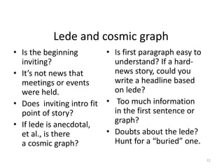 Lede and cosmic graph
• Is the beginning
inviting?
• It’s not news that
meetings or events
were held.
• Does inviting intro fit
point of story?
• If lede is anecdotal,
et al., is there
a cosmic graph?
• Is first paragraph easy to
understand? If a hard-
news story, could you
write a headline based
on lede?
• Too much information
in the first sentence or
graph?
• Doubts about the lede?
Hunt for a “buried” one.
11
 