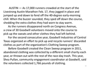 12
AUSTIN — As 17,000 runners crowded at the start of the
Livestrong Austin Marathon Feb. 17, they jogged in place and
jumped up and down to fend off the 40-degree early-morning
chill. When the buzzer sounded, they sped off down the course,
shedding the extra clothes they had worn to stay warm.
As the runners disappeared north on Congress Avenue,
a crew of 30 Goodwill volunteers moved onto the course to
pick up the sweats and other clothes they had left behind.
For the second consecutive year, Goodwill Industries of Central
Texas organized an effort to pick up and recycle runners’ discarded
clothes as part of the organization’s Clothing Sweep program.
Before Goodwill created the Clean Sweep program in 2011,
abandoned clothing was collected by a different small charity each
year, or thrown out with the rest of the race-day trash. This year,
Shea Pullan, community engagement coordinator at Goodwill, said
the volunteers collected 1,766 pounds of clothing.
 