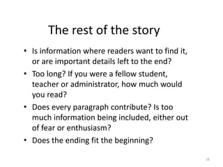 The rest of the story
• Is information where readers want to find it,
or are important details left to the end?
• Too long? If you were a fellow student,
teacher or administrator, how much would
you read?
• Does every paragraph contribute? Is too
much information being included, either out
of fear or enthusiasm?
• Does the ending fit the beginning?
16
 
