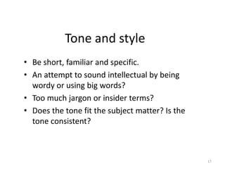 Tone and style
• Be short, familiar and specific.
• An attempt to sound intellectual by being
wordy or using big words?
• Too much jargon or insider terms?
• Does the tone fit the subject matter? Is the
tone consistent?
17
 