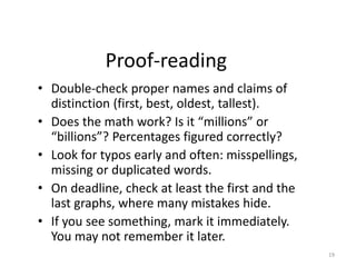 Proof-reading
• Double-check proper names and claims of
distinction (first, best, oldest, tallest).
• Does the math work? Is it “millions” or
“billions”? Percentages figured correctly?
• Look for typos early and often: misspellings,
missing or duplicated words.
• On deadline, check at least the first and the
last graphs, where many mistakes hide.
• If you see something, mark it immediately.
You may not remember it later.
19
 